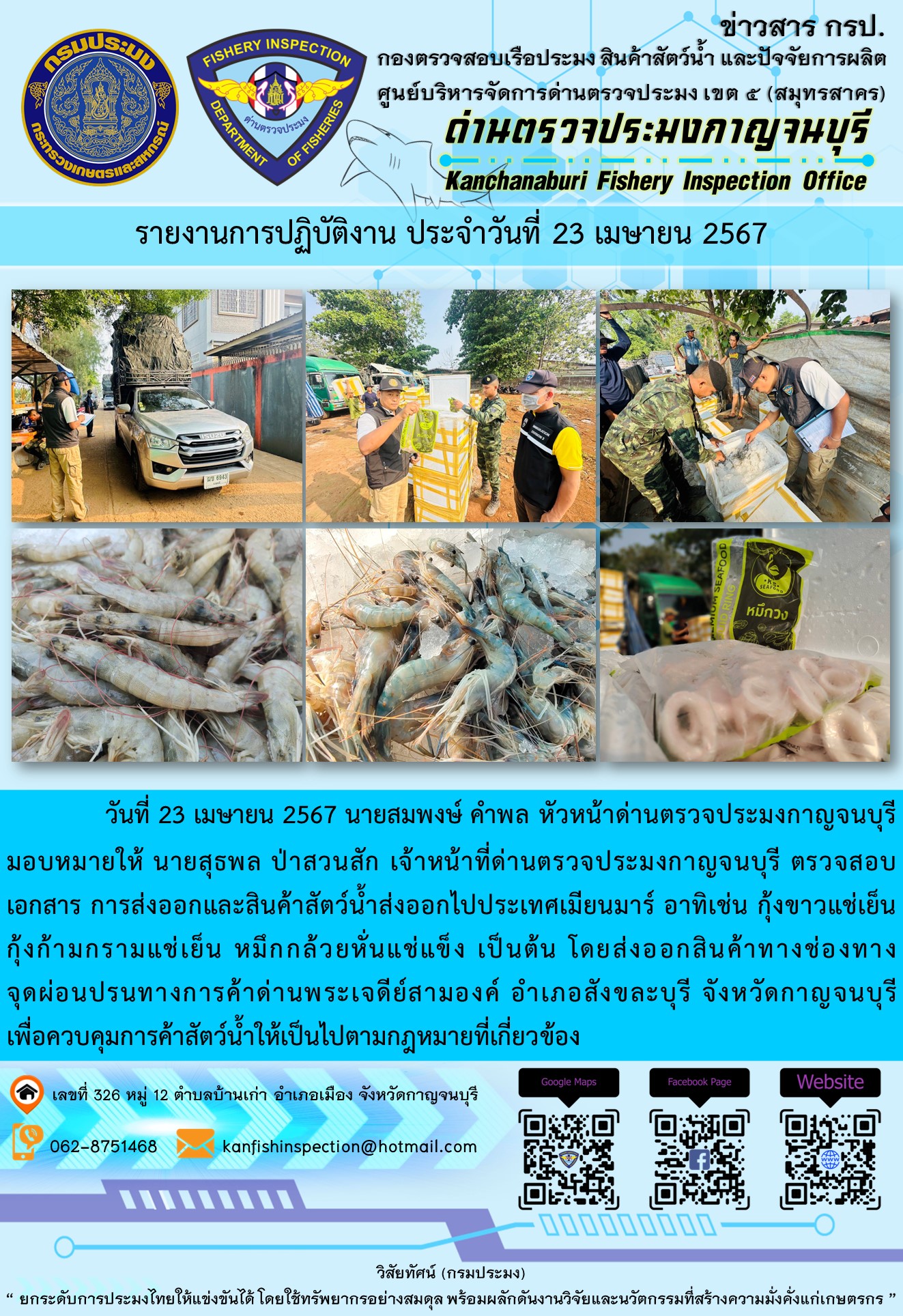 วันที่ 23 เมษายน 2567 นายสมพงษ์ คำพล หัวหน้าด่านตรวจประมงกาญจนบุรีมอบหมายให้ นายสุธพล ป่าสวนสัก เจ้าหน้าที่ด่านตรวจประมงกาญจนบุรี ตรวจสอบเอกสารการส่งออกและสินค้าสัตว์น้ำส่งออกไปประเทศเมียนมาร์ อาทิเช่น กุ้งขาวแช่เย็น กุ้งก้ามกรามแช่เย็น หมึกกล้วยหั่นแช่แข็ง เป็นต้น โดยส่งออกสินค้าทางช่องทางจุดผ่อนปรนทางการค้าด่านพระเจดีย์สามองค์..คลิก