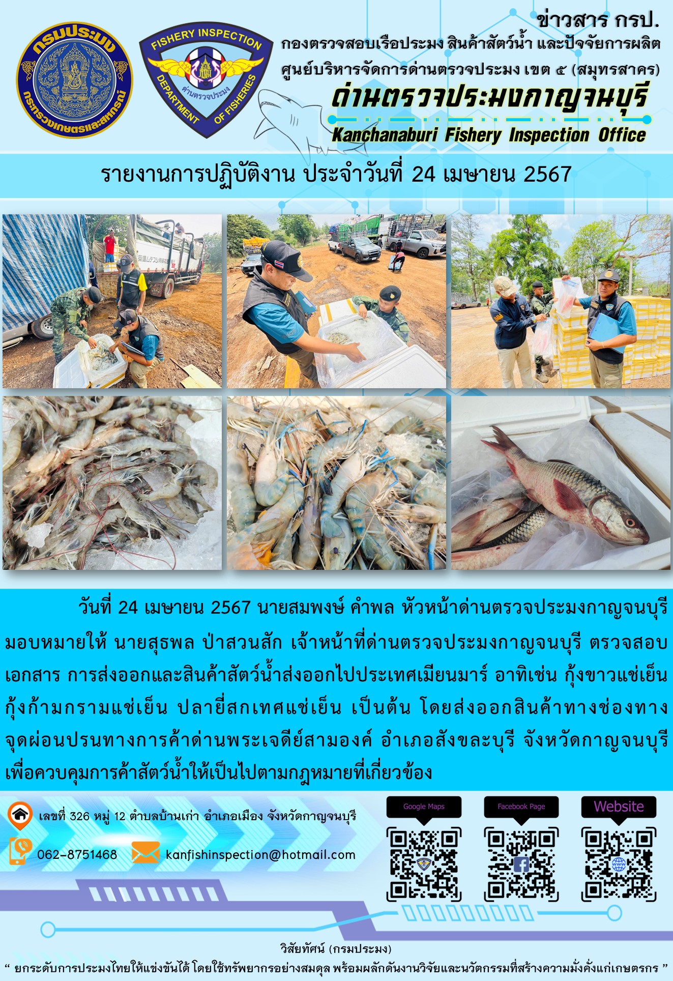 วันที่ 24 เมษายน 2567 นายสมพงษ์ คำพล หัวหน้าด่านตรวจประมงกาญจนบุรีมอบหมายให้ นายสุธพล ป่าสวนสัก เจ้าหน้าที่ด่านตรวจประมงกาญจนบุรี ตรวจสอบเอกสารการส่งออกและสินค้าสัตว์น้ำส่งออกไปประเทศเมียนมาร์ อาทิเช่น กุ้งขาวแช่เย็น กุ้งก้ามกรามแช่เย็น ปลายี่สกเทศแช่เย็น เป็นต้น โดยส่งออกสินค้าทางช่องทางจุดผ่อนปรนทางการค้าด่านพระเจดีย์สามองค์..คลิก