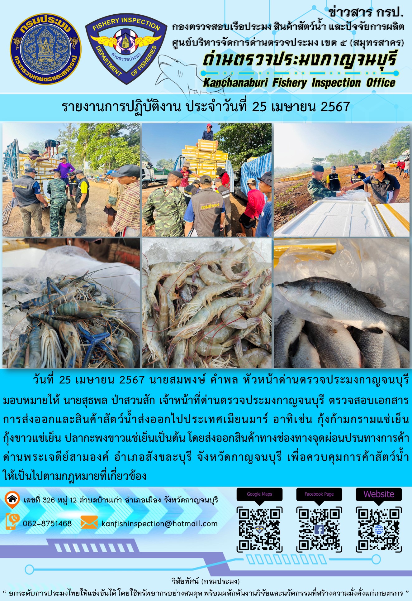 วันที่ 25 เมษายน 2567 นายสมพงษ์ คำพล หัวหน้าด่านตรวจประมงกาญจนบุรีมอบหมายให้ นายสุธพล ป่าสวนสัก เจ้าหน้าที่ด่านตรวจประมงกาญจนบุรี ตรวจสอบเอกสารการส่งออกและสินค้าสัตว์น้ำส่งออกไปประเทศเมียนมาร์ อาทิเช่น กุ้งก้ามกรามแช่เย็น กุ้งขาวแช่เย็น ปลากะพงขาวแช่เย็น เป็นต้น โดยส่งออกสินค้าทางช่องทางจุดผ่อนปรนทางการค้าด่านพระเจดีย์สามองค์