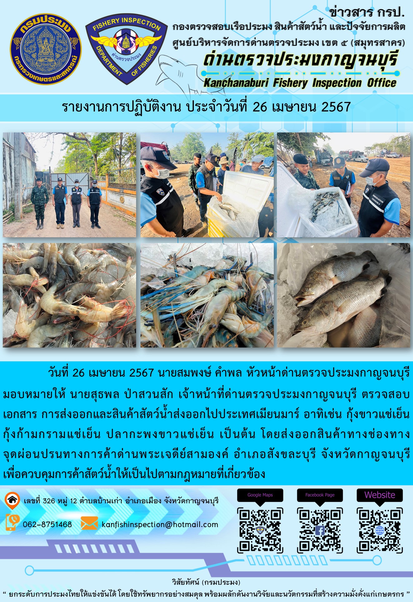 วันที่ 26 เมษายน 2567 นายสมพงษ์ คำพล หัวหน้าด่านตรวจประมงกาญจนบุรีมอบหมายให้ นายสุธพล ป่าสวนสัก เจ้าหน้าที่ด่านตรวจประมงกาญจนบุรี ตรวจสอบเอกสารการส่งออกและสินค้าสัตว์น้ำส่งออกไปประเทศเมียนมาร์ อาทิเช่น กุ้งก้ามกรามแช่เย็น กุ้งขาวแช่เย็น ปลากะพงขาวแช่เย็น เป็นต้น โดยส่งออกสินค้าทางช่องทางจุดผ่อนปรนทางการค้าด่านพระเจดีย์สามองค์