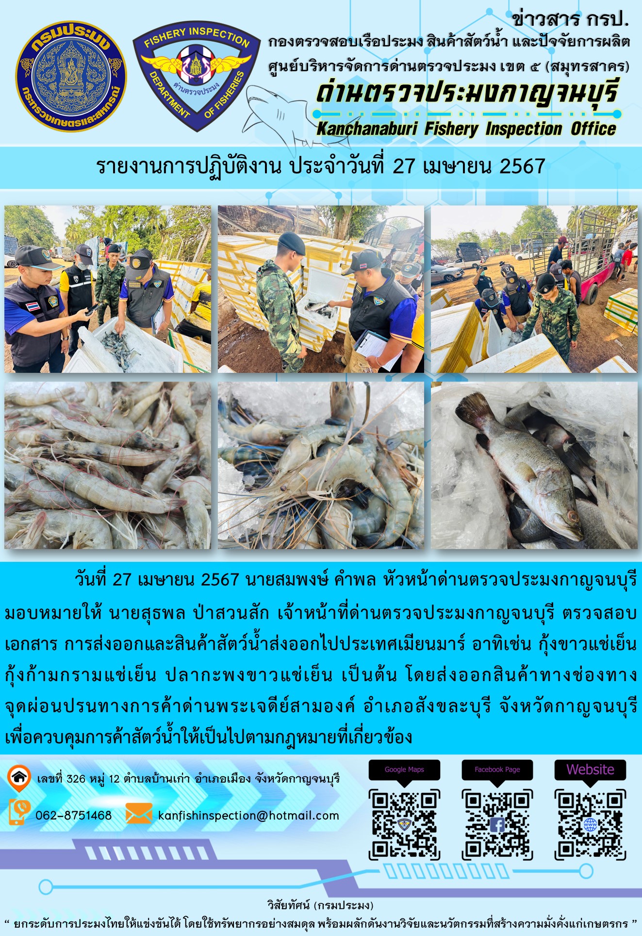 วันที่ 27 เมษายน 2567 นายสมพงษ์ คำพล หัวหน้าด่านตรวจประมงกาญจนบุรีมอบหมายให้ นายสุธพล ป่าสวนสัก เจ้าหน้าที่ด่านตรวจประมงกาญจนบุรี ตรวจสอบเอกสารการส่งออกและสินค้าสัตว์น้ำส่งออกไปประเทศเมียนมาร์ อาทิเช่น กุ้งก้ามกรามแช่เย็น กุ้งขาวแช่เย็น ปลากะพงขาวแช่เย็น เป็นต้น โดยส่งออกสินค้าทางช่องทางจุดผ่อนปรนทางการค้าด่านพระเจดีย์สามองค์..คลิก