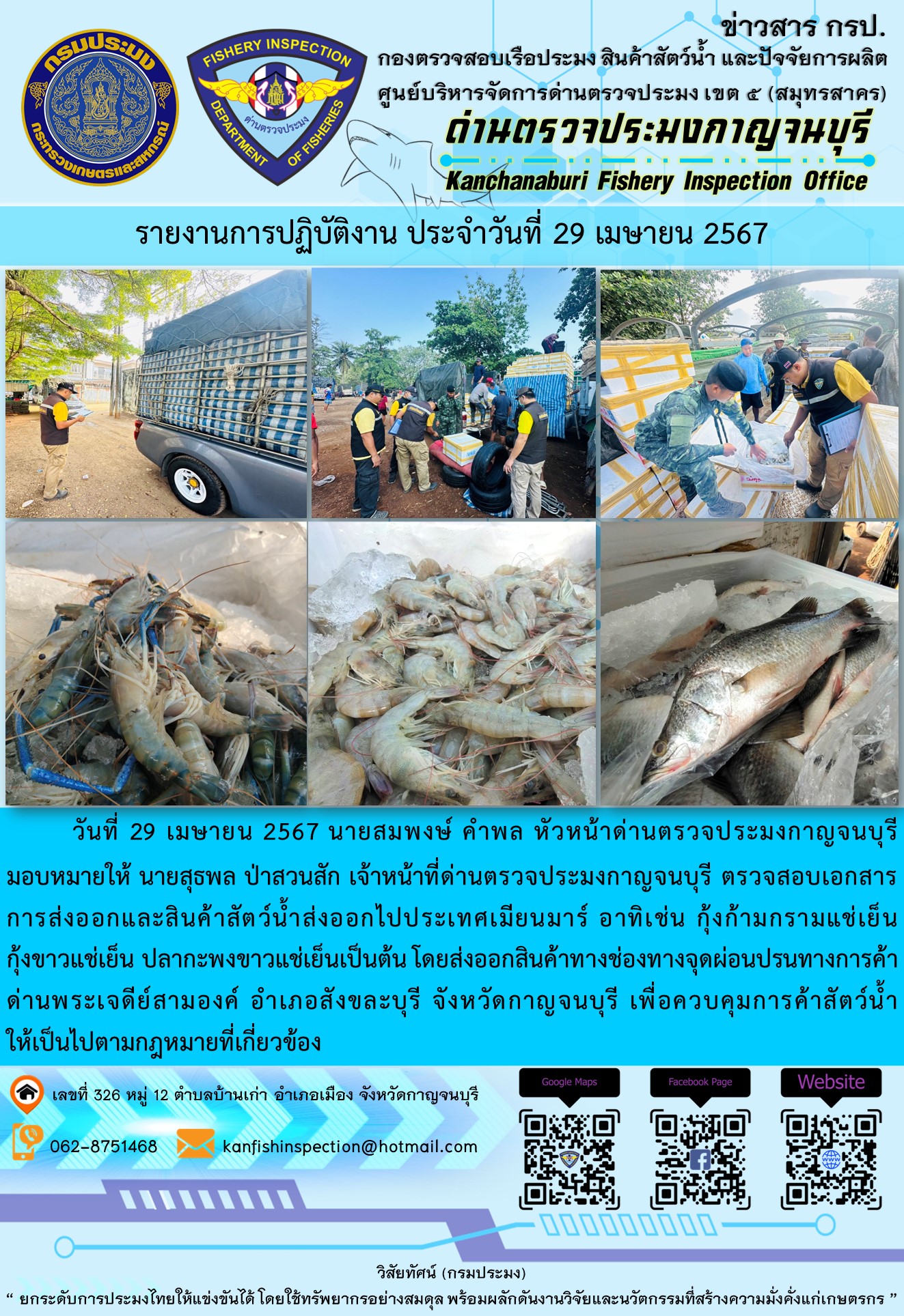 วันที่ 29 เมษายน 2567 นายสมพงษ์ คำพล หัวหน้าด่านตรวจประมงกาญจนบุรีมอบหมายให้ นายสุธพล ป่าสวนสัก เจ้าหน้าที่ด่านตรวจประมงกาญจนบุรี ตรวจสอบเอกสารการส่งออกและสินค้าสัตว์น้ำส่งออกไปประเทศเมียนมาร์ อาทิเช่น กุ้งก้ามกรามแช่เย็น กุ้งขาวแช่เย็น ปลากะพงขาวแช่เย็น เป็นต้น โดยส่งออกสินค้าทางช่องทางจุดผ่อนปรนทางการค้าด่านพระเจดีย์สามองค์..คลิก