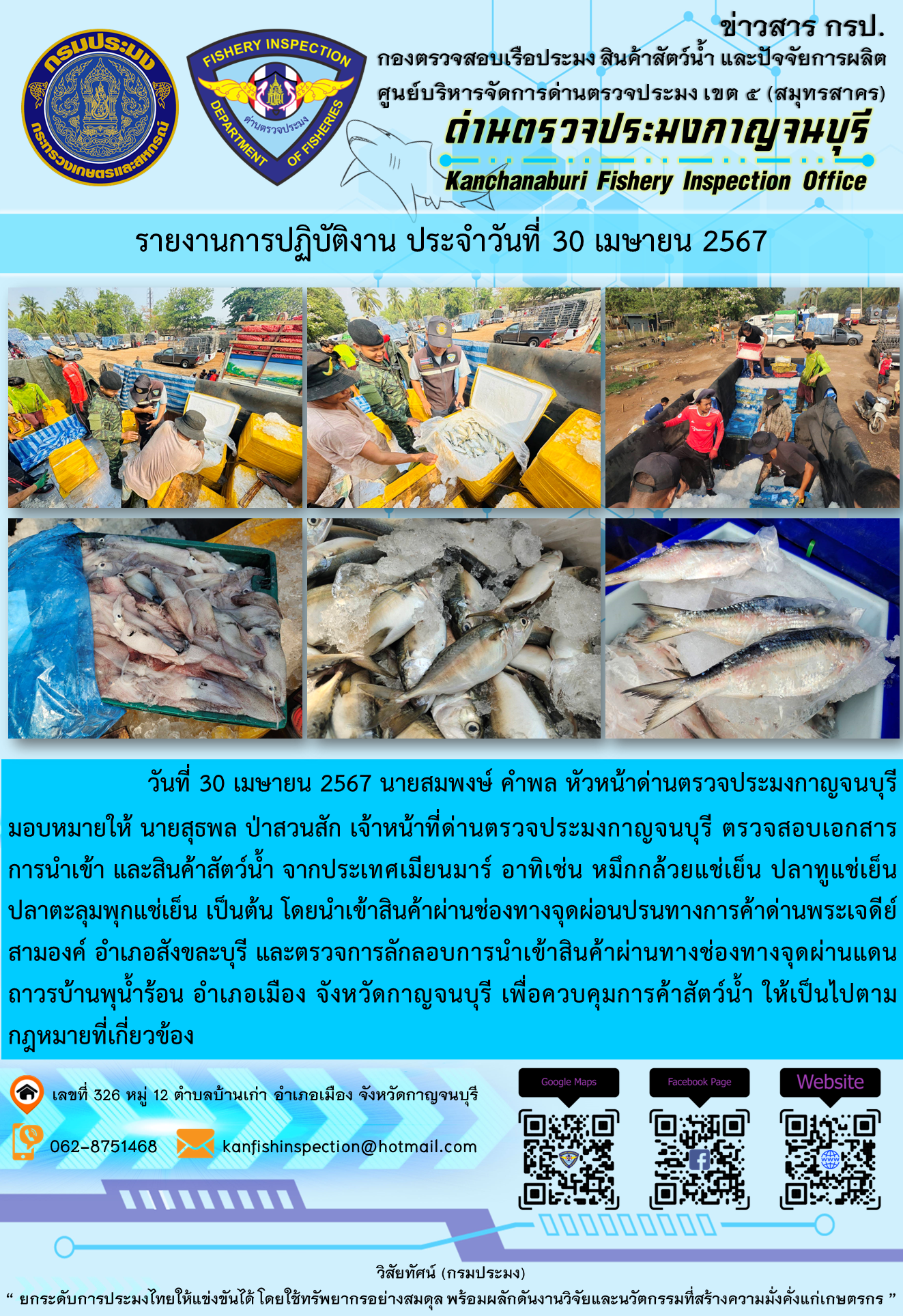 วันที่ 30 เมษายน 2567 นายสมพงษ์ คำพล หัวหน้าด่านตรวจประมงกาญจนบุรี มอบหมายให้ นายสุธพล ป่าสวนสัก เจ้าหน้าที่ด่านตรวจประมงกาญจนบุรี ตรวจสอบเอกสารการนำเข้า และสินค้าสัตว์น้ำ จากประเทศเมียนมาร์ อาทิเช่น หมึกกล้วยแช่เย็น ปลาทูแช่เย็น ปลาตะลุมพุกแช่เย็น เป็นต้น โดยนำเข้าสินค้าผ่านช่องทางจุดผ่อนปรนทางการค้าด่านพระเจดีย์สามองค์..คลิก