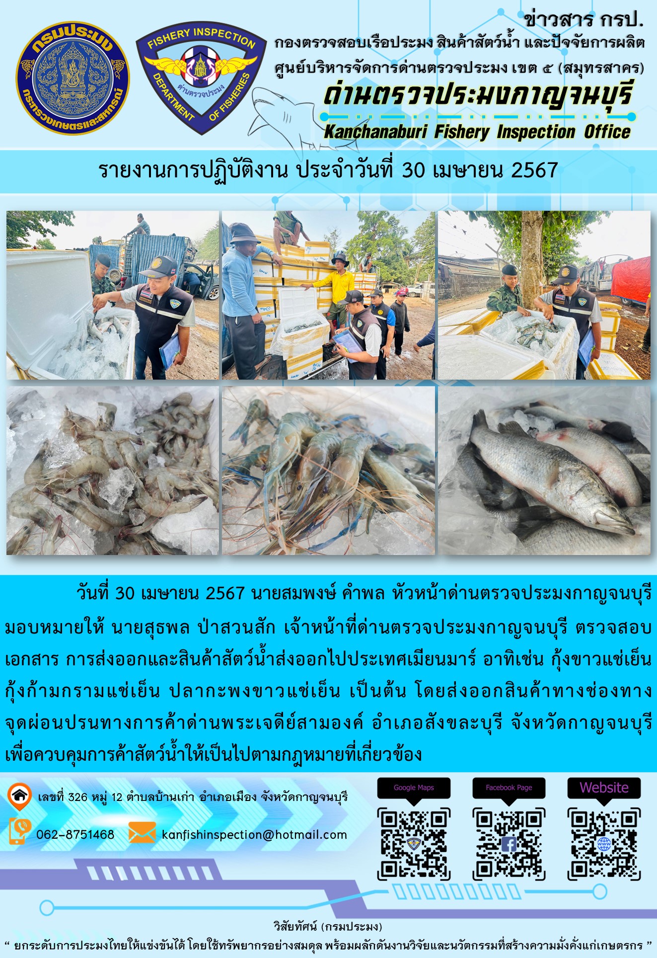 วันที่ 30 เมษายน 2567 นายสมพงษ์ คำพล หัวหน้าด่านตรวจประมงกาญจนบุรีมอบหมายให้ นายสุธพล ป่าสวนสัก เจ้าหน้าที่ด่านตรวจประมงกาญจนบุรี ตรวจสอบเอกสารการส่งออกและสินค้าสัตว์น้ำส่งออกไปประเทศเมียนมาร์ อาทิเช่น กุ้งก้ามกรามแช่เย็น กุ้งขาวแช่เย็น ปลากะพงขาวแช่เย็น เป็นต้น โดยส่งออกสินค้าทางช่องทางจุดผ่อนปรนทางการค้าด่านพระเจดีย์สามองค์..คลิก