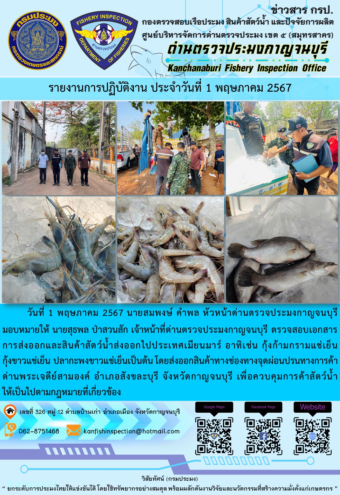วันที่ 1 พฤษภาคม 2567 นายสมพงษ์ คำพล หัวหน้าด่านตรวจประมงกาญจนบุรีมอบหมายให้ นายสุธพล ป่าสวนสัก เจ้าหน้าที่ด่านตรวจประมงกาญจนบุรี ตรวจสอบเอกสารการส่งออกและสินค้าสัตว์น้ำส่งออกไปประเทศเมียนมาร์ อาทิเช่น กุ้งก้ามกรามแช่เย็น กุ้งขาวแช่เย็น ปลากะพงขาวแช่เย็น เป็นต้น โดยส่งออกสินค้าทางช่องทางจุดผ่อนปรนทางการค้าด่านพระเจดีย์สามองค์..คลิก