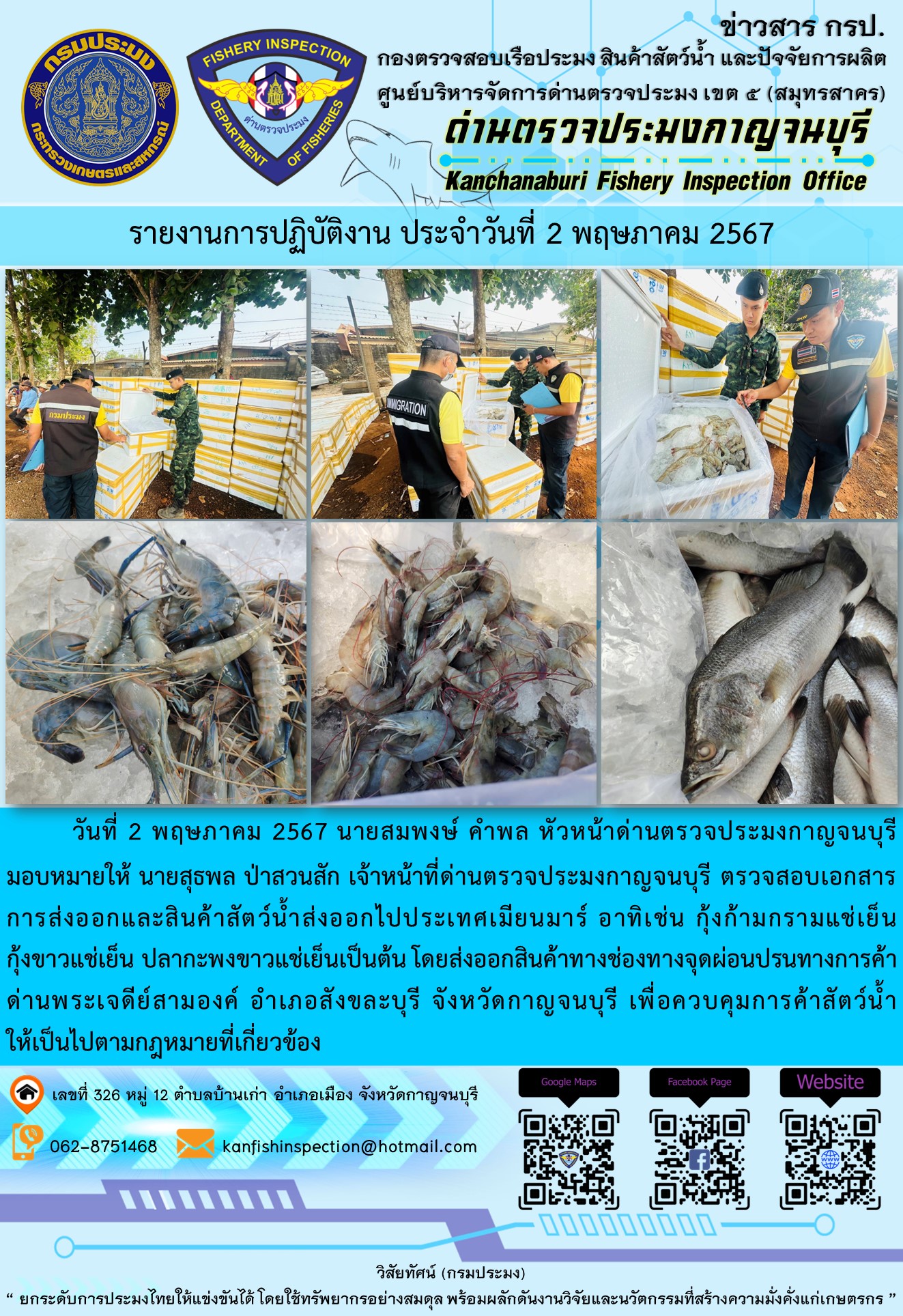 วันที่ 2 พฤษภาคม 2567 นายสมพงษ์ คำพล หัวหน้าด่านตรวจประมงกาญจนบุรีมอบหมายให้ นายสุธพล ป่าสวนสัก เจ้าหน้าที่ด่านตรวจประมงกาญจนบุรี ตรวจสอบเอกสารการส่งออกและสินค้าสัตว์น้ำส่งออกไปประเทศเมียนมาร์ อาทิเช่น กุ้งก้ามกรามแช่เย็น กุ้งขาวแช่เย็น ปลากะพงขาวแช่เย็น เป็นต้น โดยส่งออกสินค้าทางช่องทางจุดผ่อนปรนทางการค้าด่านพระเจดีย์สามองค์..คลิก