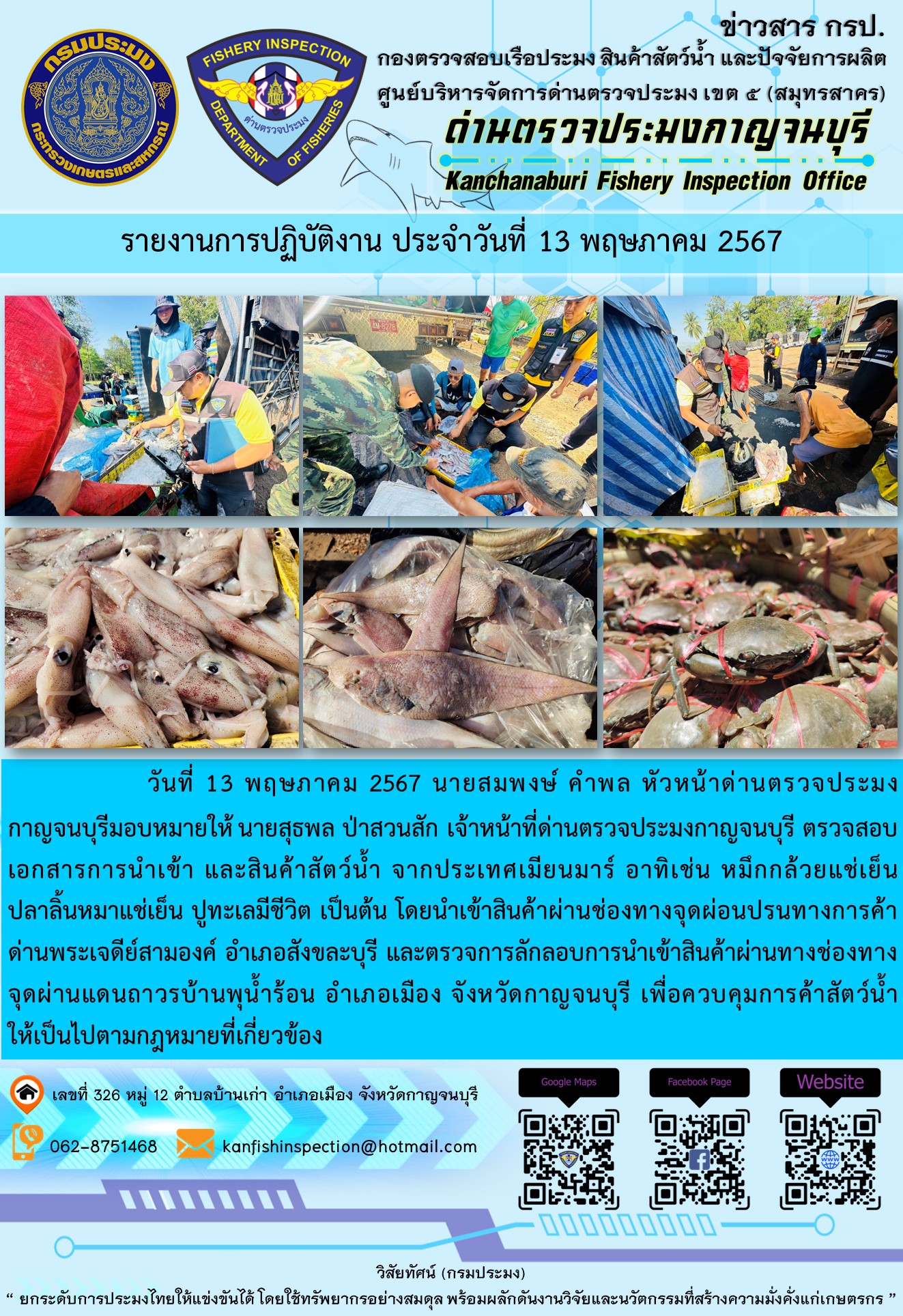 วันที่ 13 พฤษภาคม 2567 นายสมพงษ์ คำพล หัวหน้าด่านตรวจประมงกาญจนบุรี มอบหมายให้ นายสุธพล ป่าสวนสัก เจ้าหน้าที่ด่านตรวจประมงกาญจนบุรี ตรวจสอบเอกสารการนำเข้า และสินค้าสัตว์น้ำ จากประเทศเมียนมาร์ อาทิเช่น หมึกกล้วยแช่เย็น ปลาลิ้นหมาแช่เย็น ปูทะเลมีชีวิต เป็นต้น โดยนำเข้าสินค้าผ่านช่องทางจุดผ่อนปรนทางการค้าด่านพระเจดีย์สามองค์..คลิก