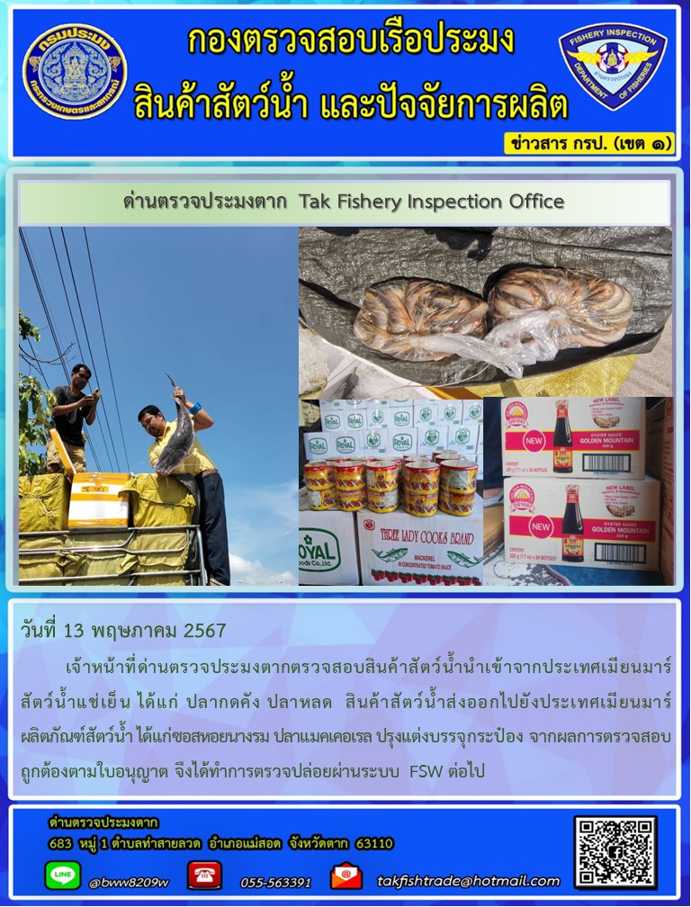 วันที่ 13 พฤษภาคม 2567           เจ้าหน้าที่ด่านตรวจประมงตากตรวจสอบสินค้าสัตว์น้ำนำเข้าจากประเทศเมียนมาร์ สัตว์น้ำแช่เย็น ได้แก่ ปลากดคัง ปลาหลด  สินค้าสัตว์น้ำส่งออกไปยังประเทศเมียนมาร์ ผลิตภัณฑ์สัตว์น้ำ ได้แก่ซอสหอยนางรม ปลาแมคเคอเรล ปรุงแต่งบรรจุกระป๋อง จากผลการตรวจสอบถูกต้องตามใบอนุญาต จึงได้ทำการตรวจปล่อยผ่านระบบ FSW ต่อไป..คลิก