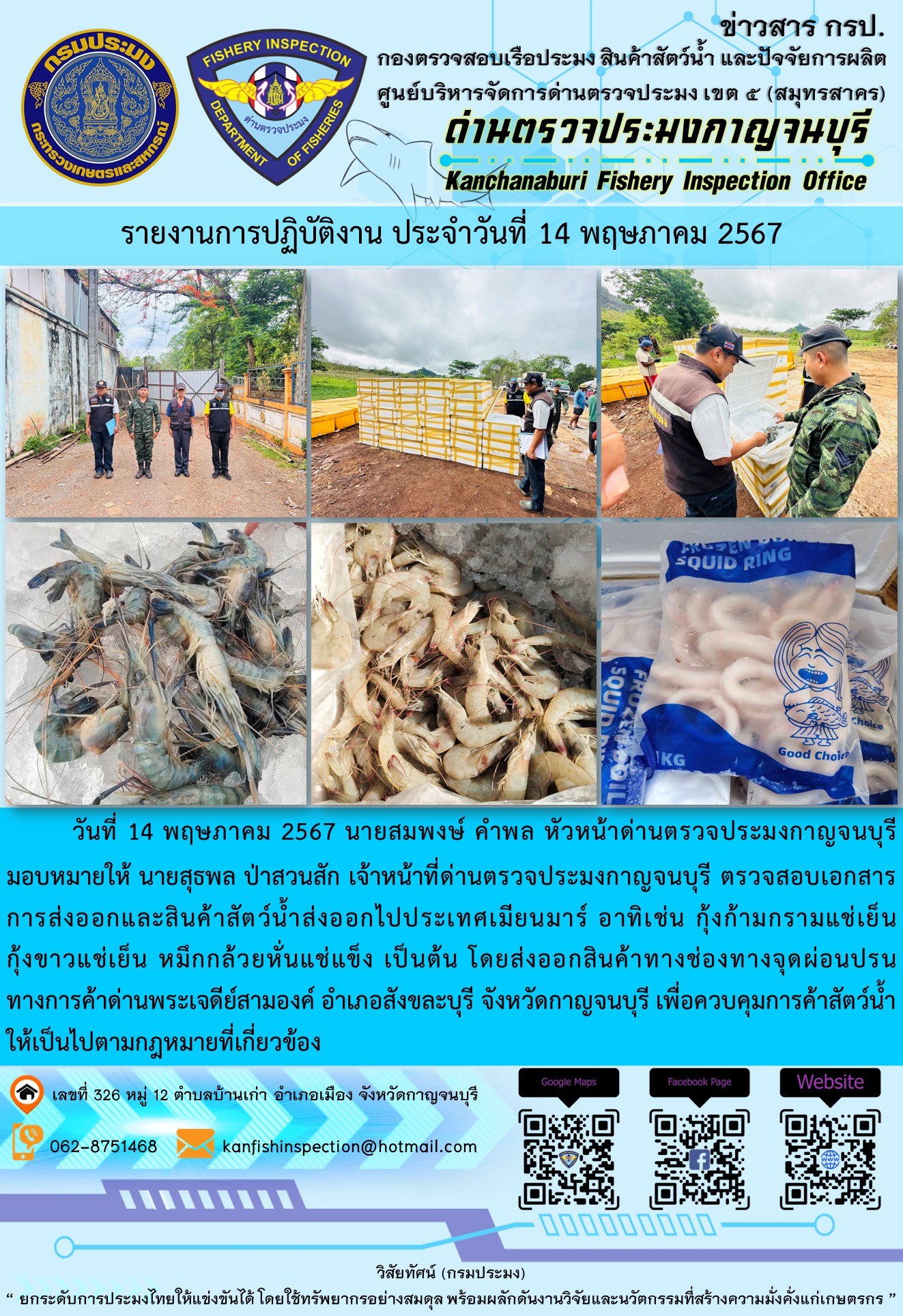 วันที่ 14 พฤษภาคม 2567 นายสมพงษ์ คำพล หัวหน้าด่านตรวจประมงกาญจนบุรีมอบหมายให้ นายสุธพล ป่าสวนสัก เจ้าหน้าที่ด่านตรวจประมงกาญจนบุรี ตรวจสอบเอกสารการส่งออกและสินค้าสัตว์น้ำส่งออกไปประเทศเมียนมาร์ อาทิเช่น กุ้งก้ามกรามแช่เย็น กุ้งขาวแช่เย็น หมึกกล้วยหั่นแช่แข็ง เป็นต้น โดยส่งออกสินค้าทางช่องทางจุดผ่อนปรนทางการค้าด่านพระเจดีย์สามองค์..คลิก