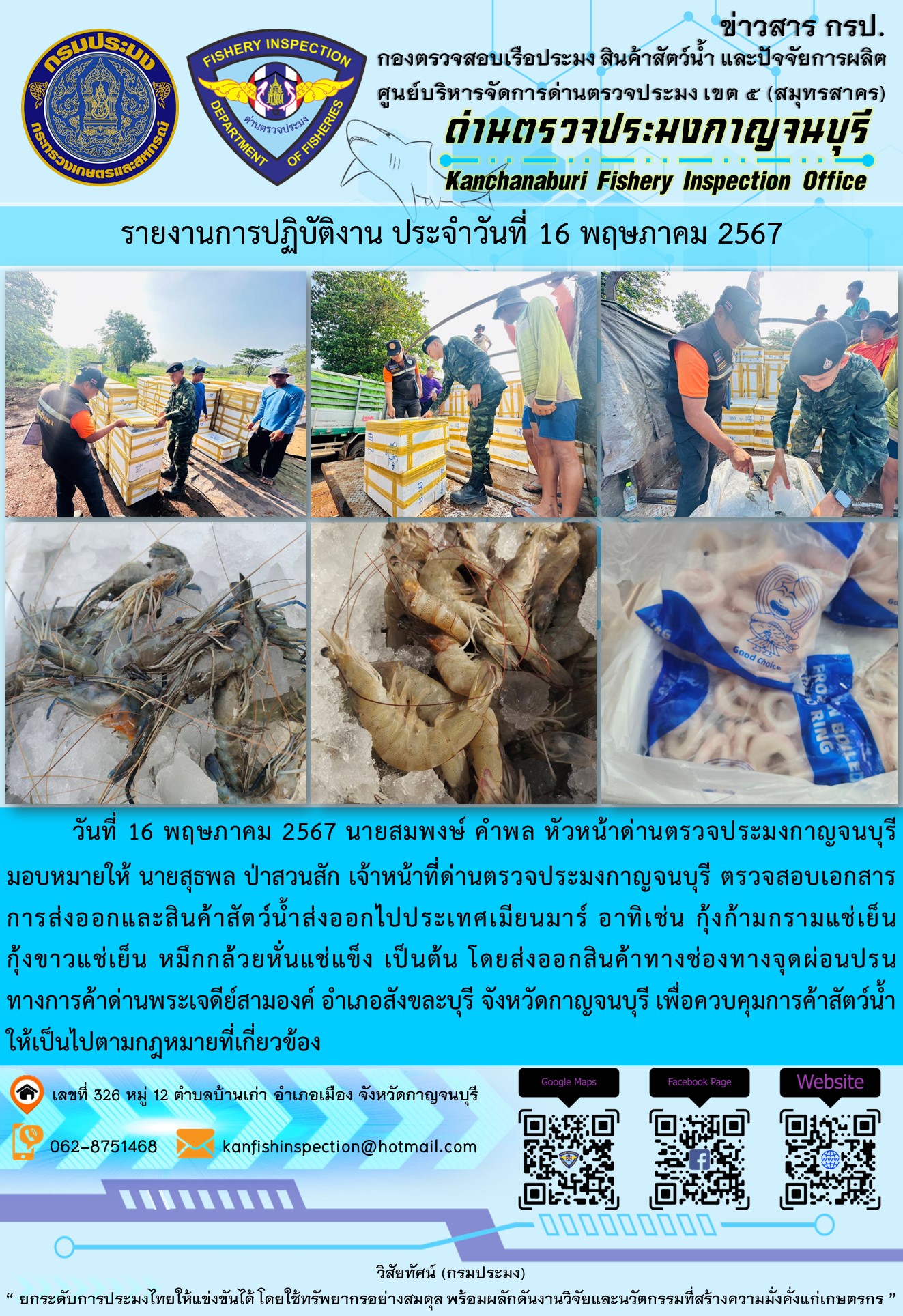 วันที่ 16 พฤษภาคม 2567 นายสมพงษ์ คำพล หัวหน้าด่านตรวจประมงกาญจนบุรีมอบหมายให้ นายสุธพล ป่าสวนสัก เจ้าหน้าที่ด่านตรวจประมงกาญจนบุรี ตรวจสอบเอกสารการส่งออกและสินค้าสัตว์น้ำส่งออกไปประเทศเมียนมาร์ อาทิเช่น กุ้งก้ามกรามแช่เย็น กุ้งขาวแช่เย็น หมึกกล้วยหั่นแช่แข็ง เป็นต้น โดยส่งออกสินค้าทางช่องทางจุดผ่อนปรนทางการค้าด่านพระเจดีย์สามองค์