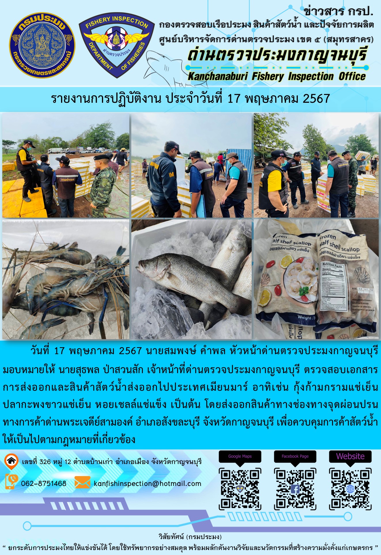 วันที่ 17 พฤษภาคม 2567 นายสมพงษ์ คำพล หัวหน้าด่านตรวจประมงกาญจนบุรีมอบหมายให้ นายสุธพล ป่าสวนสัก เจ้าหน้าที่ด่านตรวจประมงกาญจนบุรี ตรวจสอบเอกสารการส่งออกและสินค้าสัตว์น้ำส่งออกไปประเทศเมียนมาร์ อาทิเช่น กุ้งก้ามกรามแช่เย็น ปลากะพงขาวแช่เย็น หอยเชลล์แช่แข็ง เป็นต้น โดยส่งออกสินค้าทางช่องทางจุดผ่อนปรนทางการค้าด่านพระเจดีย์สามองค์..คลิก