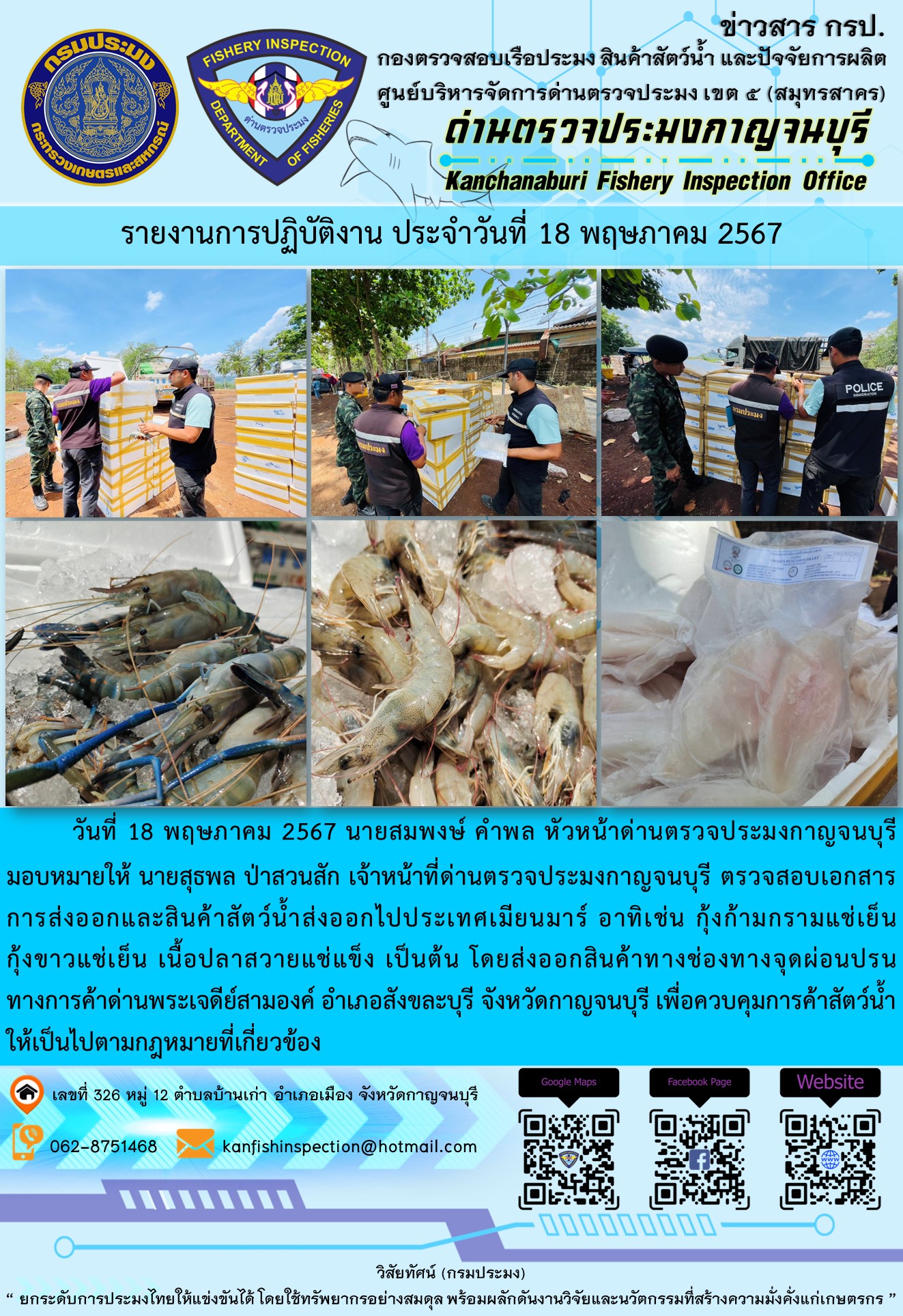 วันที่ 18 พฤษภาคม 2567 นายสมพงษ์ คำพล หัวหน้าด่านตรวจประมงกาญจนบุรีมอบหมายให้ นายสุธพล ป่าสวนสัก เจ้าหน้าที่ด่านตรวจประมงกาญจนบุรี ตรวจสอบเอกสารการส่งออกและสินค้าสัตว์น้ำส่งออกไปประเทศเมียนมาร์ อาทิเช่น กุ้งก้ามกรามแช่เย็น กุ้งขาวแช่เย็น เนื้อปลาสวายแช่แข็ง เป็นต้น โดยส่งออกสินค้าทางช่องทางจุดผ่อนปรนทางการค้าด่านพระเจดีย์สามองค์..คลิก