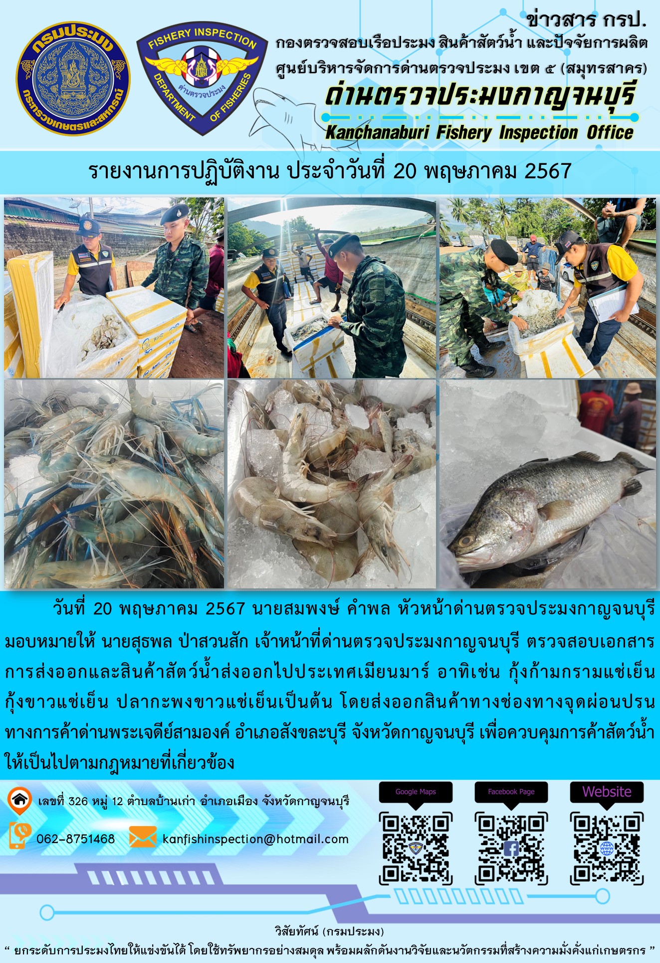 วันที่ 20 พฤษภาคม 2567 นายสมพงษ์ คำพล หัวหน้าด่านตรวจประมงกาญจนบุรีมอบหมายให้ นายสุธพล ป่าสวนสัก เจ้าหน้าที่ด่านตรวจประมงกาญจนบุรี ตรวจสอบเอกสารการส่งออกและสินค้าสัตว์น้ำส่งออกไปประเทศเมียนมาร์ อาทิเช่น กุ้งก้ามกรามแช่เย็น กุ้งขาวแช่เย็น ปลากะพงขาวแช่เย็น เป็นต้น โดยส่งออกสินค้าทางช่องทางจุดผ่อนปรนทางการค้าด่านพระเจดีย์สามองค์..คลิก