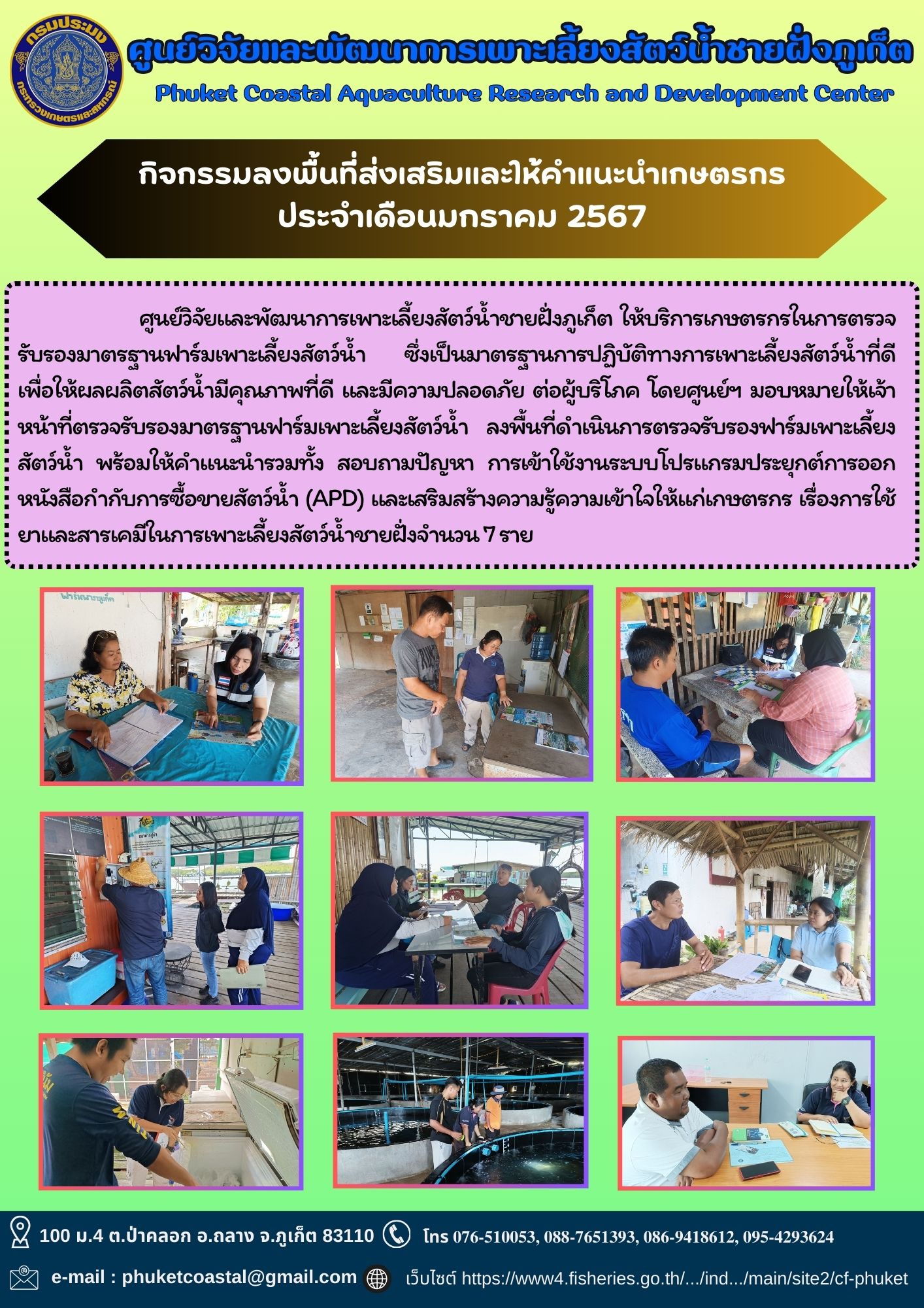 ศูนย์วิจัยและพัฒนาการเพาะเลี้ยงสัตว์น้ำชายฝั่งภูเก็ต ให้บริการเกษตรกรในการตรวจรับรองมาตรฐานฟาร์มเพาะเลี้ยงสัตว์น้ำ ซึ่งเป็นมาตรฐานการปฏิบัติทางการเพาะเลี้ยงสัตว์น้ำที่ดี เพื่อให้ผลผลิตสัตว์น้ำมีคุณภาพที่ดี และมีความปลอดภัย ต่อผู้บริโภค โดยศูนย์ฯ มอบหมายให้เจ้าหน้าที่ตรวจรับรองมาตรฐานฟาร์มเพาะเลี้ยงสัตว์น้ำ ลงพื้นที่ดำเนินการตรวจรับรองฟาร์มเพาะเลี้ยงสัตว์น้ำ พร้อมให้คำแนะนำรวมทั้ง สอบถามปัญหา การเข้าใช้งานระบบโปรแกรมประยุกต์การออกหนังสือกำกับการซื้อขายสัตว์น้ำ (APD) และเสริมสร้างความรู้ความเข้าใจให้แก่เกษตรกร เรื่องการใช้ยาและสารเคมีในการเพาะเลี้ยงสัตว์น้ำชายฝั่งจำนวน 7 ราย..คลิก