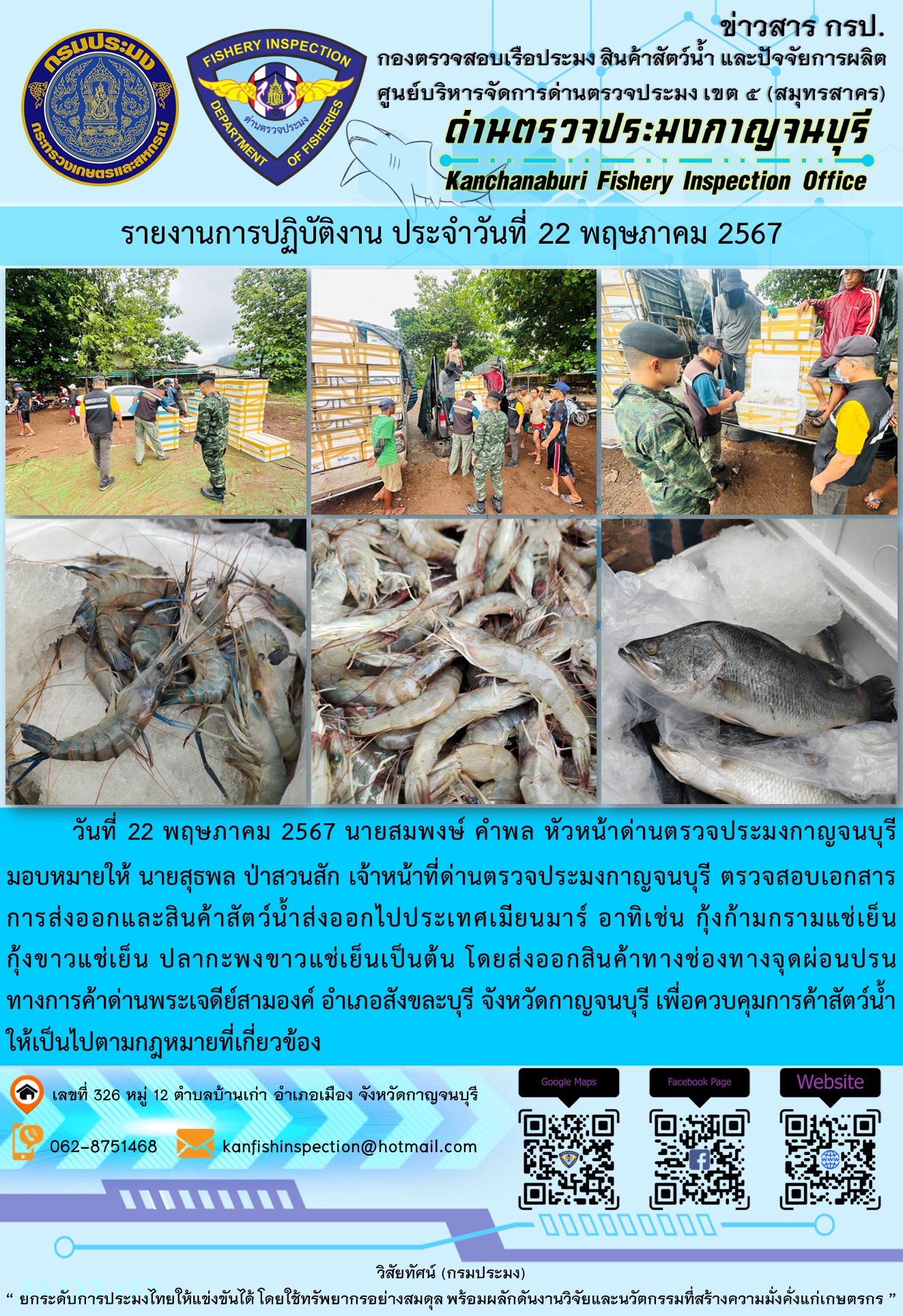 วันที่ 22 พฤษภาคม 2567 นายสมพงษ์ คำพล หัวหน้าด่านตรวจประมงกาญจนบุรีมอบหมายให้ นายสุธพล ป่าสวนสัก เจ้าหน้าที่ด่านตรวจประมงกาญจนบุรี ตรวจสอบเอกสารการส่งออกและสินค้าสัตว์น้ำส่งออกไปประเทศเมียนมาร์ อาทิเช่น กุ้งก้ามกรามแช่เย็น กุ้งขาวแช่เย็น ปลากะพงขาวแช่เย็น เป็นต้น โดยส่งออกสินค้าทางช่องทางจุดผ่อนปรนทางการค้าด่านพระเจดีย์สามองค์..คลิก