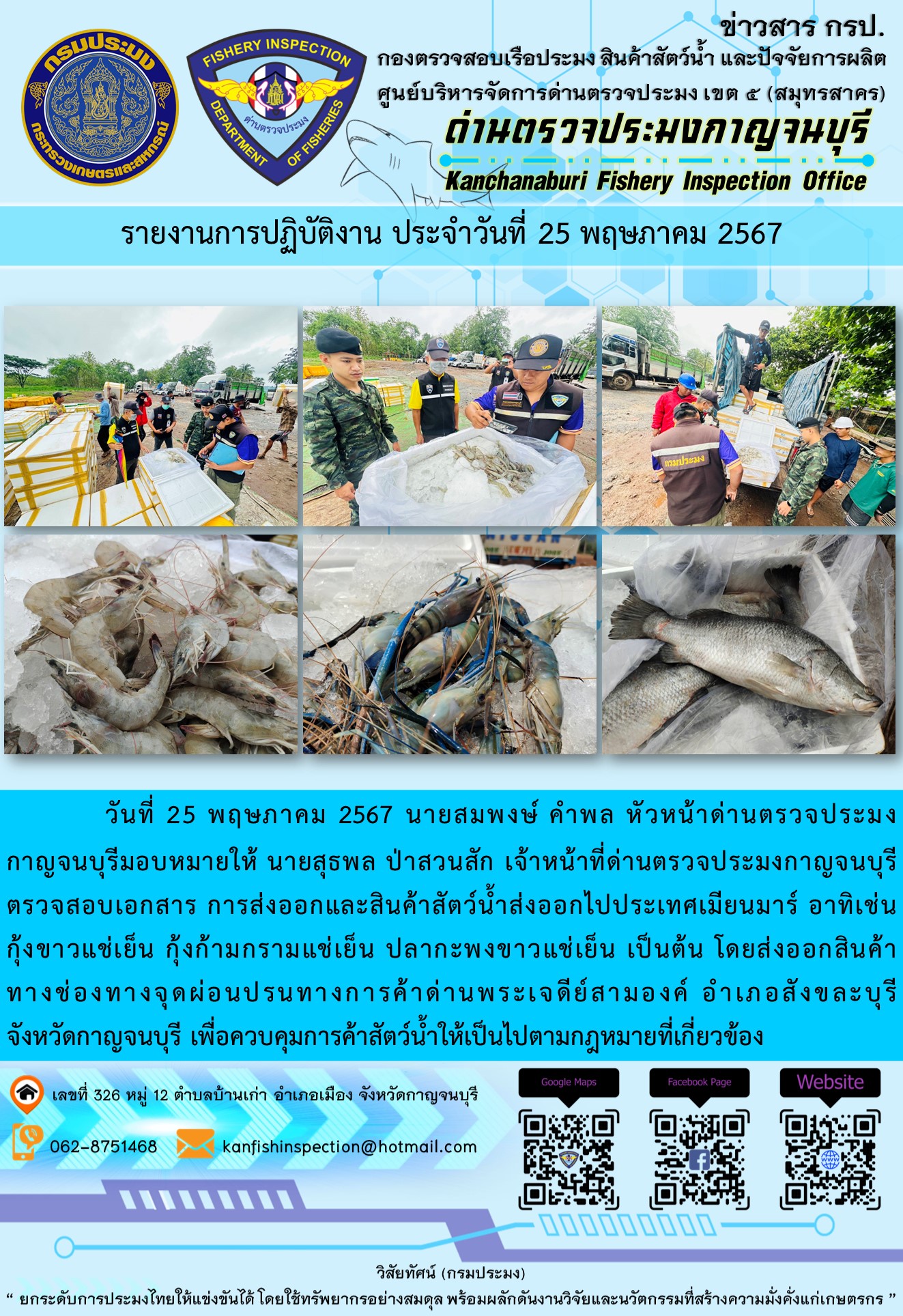 วันที่ 25 พฤษภาคม 2567 นายสมพงษ์ คำพล หัวหน้าด่านตรวจประมงกาญจนบุรีมอบหมายให้ นายสุธพล ป่าสวนสัก เจ้าหน้าที่ด่านตรวจประมงกาญจนบุรี ตรวจสอบเอกสารการส่งออกและสินค้าสัตว์น้ำส่งออกไปประเทศเมียนมาร์ อาทิเช่น กุ้งขาวแช่เย็น กุ้งก้ามกรามแช่เย็น ปลากะพงขาวแช่เย็น โดยส่งออกสินค้าทางช่องทางจุดผ่อนปรนทางการค้าด่านพระเจดีย์สามองค์