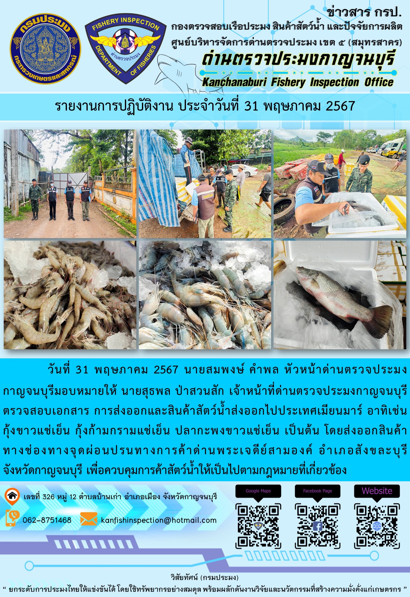 วันที่ 31 พฤษภาคม 2567 นายสมพงษ์ คำพล หัวหน้าด่านตรวจประมงกาญจนบุรีมอบหมายให้ นายสุธพล ป่าสวนสัก เจ้าหน้าที่ด่านตรวจประมงกาญจนบุรี ตรวจสอบเอกสารการส่งออกและสินค้าสัตว์น้ำส่งออกไปประเทศเมียนมาร์ อาทิเช่น กุ้งขาวแช่เย็น กุ้งก้ามกรามแช่เย็น ปลากะพงขาวแช่เย็น โดยส่งออกสินค้าทางช่องทางจุดผ่อนปรนทางการค้าด่านพระเจดีย์สามองค์
