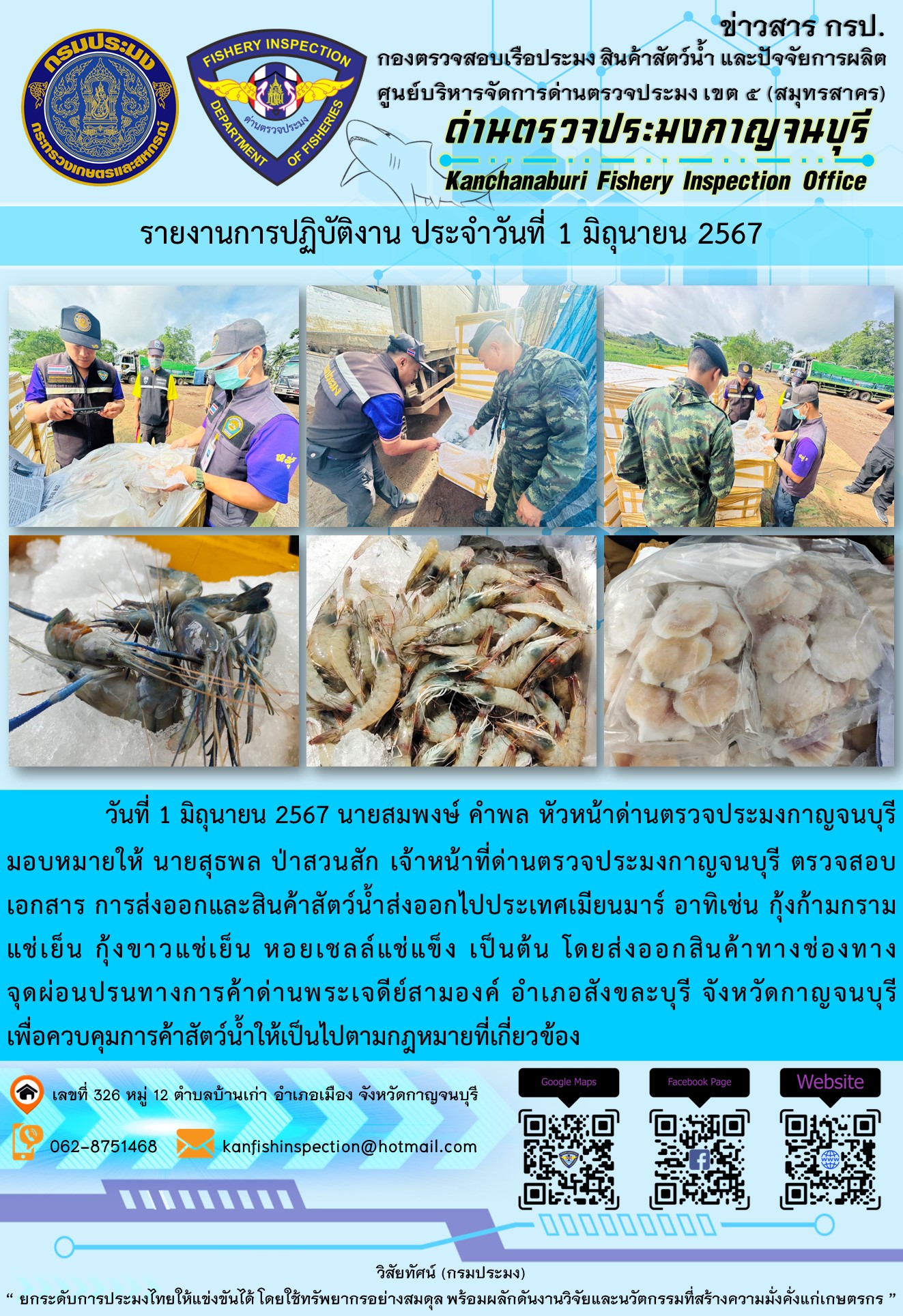 วันที่ 1 มิถุนายน 2567 นายสมพงษ์ คำพล หัวหน้าด่านตรวจประมงกาญจนบุรีมอบหมายให้ นายสุธพล ป่าสวนสัก เจ้าหน้าที่ด่านตรวจประมงกาญจนบุรี ตรวจสอบเอกสารการส่งออกและสินค้าสัตว์น้ำส่งออกไปประเทศเมียนมาร์ อาทิเช่น กุ้งขาวแช่เย็น กุ้งก้ามกรามแช่เย็น หอยเชลล์แช่แข็ง โดยส่งออกสินค้าทางช่องทางจุดผ่อนปรนทางการค้าด่านพระเจดีย์สามองค์