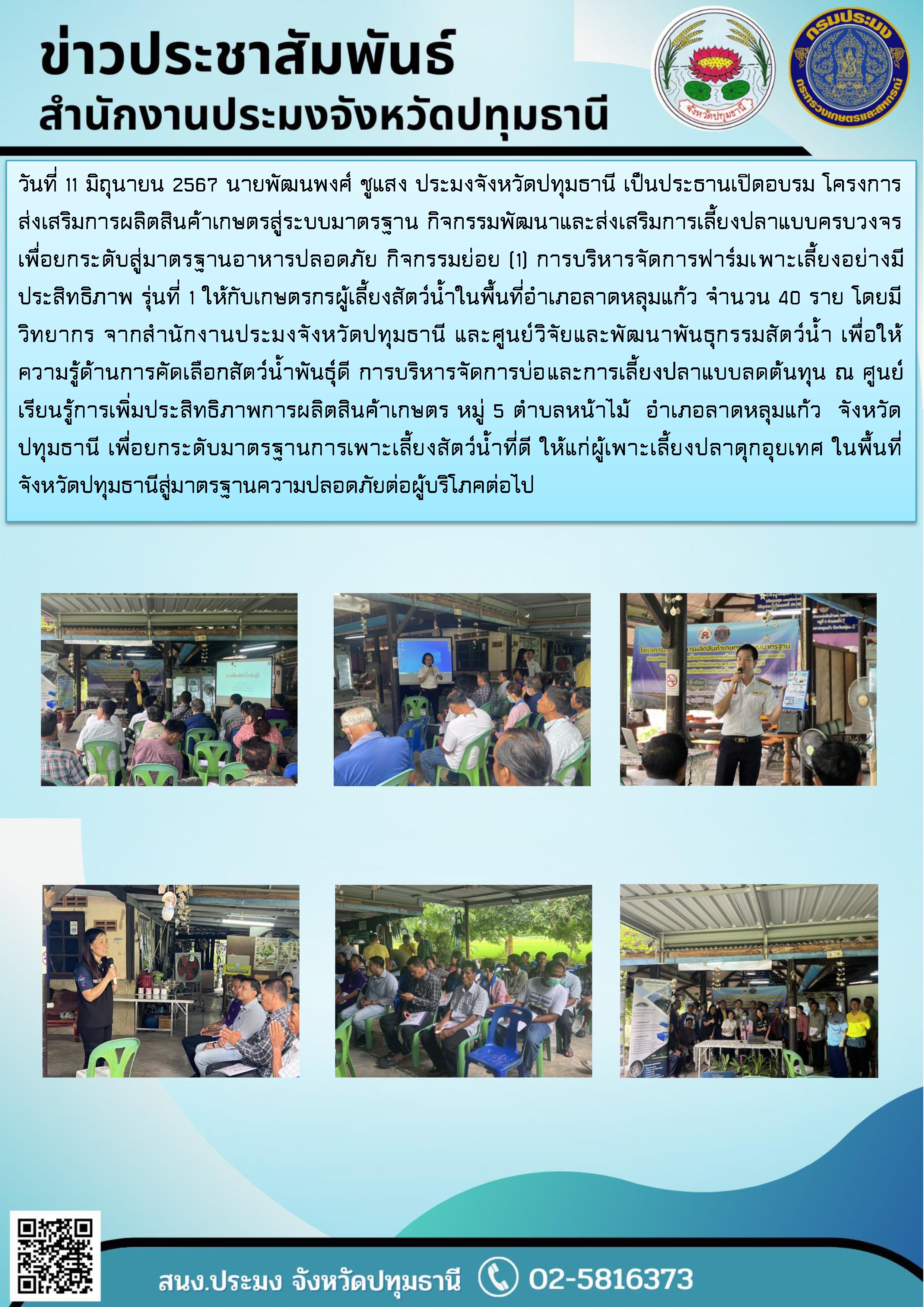 วันที่ 11 มิถุนายน 2567 นายพัฒนพงศ์ ชูแสง ประมงจังหวัดปทุมธานี เป็นประธานเปิดอบรม โครงการส่งเสริมการผลิตสินค้าเกษตรสู่ระบบมาตรฐาน กิจกรรมพัฒนาและส่งเสริมการเลี้ยงปลาแบบครบวงจรเพื่อยกระดับสู่มาตรฐานอาหารปลอดภัย กิจกรรมย่อย (1) การบริหารจัดการฟาร์มเพาะเลี้ยงอย่างมีประสิทธิภาพ รุ่นที่ 1 ให้กับเกษตรกรผู้เลี้ยงสัตว์น้ำในพื้นที่อำเภอลาดหลุมแก้ว จำนวน 40 ราย โดยมีวิทยากร จากสำนักงานประมงจังหวัดปทุมธานี และศูนย์วิจัยและพัฒนาพันธุกรรมสัตว์น้ำ เพื่อให้ความรู้ด้านการคัดเลือกสัตว์น้ำพันธุ์ดี การบริหารจัดการบ่อและการเลี้ยงปลาแบบลดต้นทุน ณ ศูนย์เรียนรู้การเพิ่มประสิทธิภาพการผลิตสินค้าเกษตร หมู่ 5 ตำบลหน้าไม้  อำเภอลาดหลุมแก้ว  จังหวัดปทุมธานี เพื่อยกระดับมาตรฐานการเพาะเลี้ยงสัตว์น้ำที่ดี ให้แก่ผู้เพาะเลี้ยงปลาดุกอุยเทศ ในพื้นที่จังหวัดปทุมธานีสู่มาตรฐานความปลอดภัยต่อผู้บริโภคต่อไป..คลิก