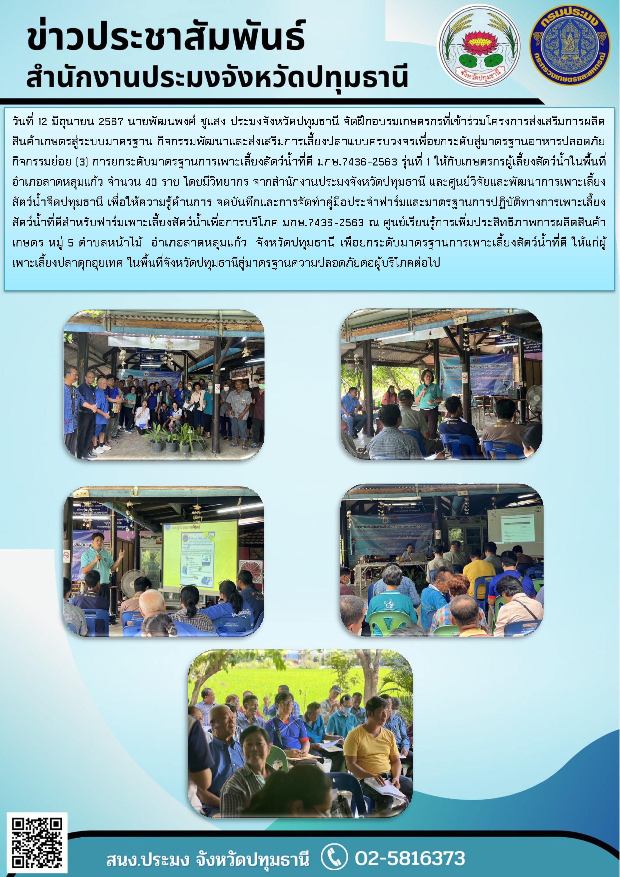 วันที่ 12 มิถุนายน 2567 นายพัฒนพงศ์ ชูแสง ประมงจังหวัดปทุมธานี จัดฝึกอบรมเกษตรกรที่เข้าร่วมโครงการส่งเสริมการผลิตสินค้าเกษตรสู่ระบบมาตรฐาน กิจกรรมพัฒนาและส่งเสริมการเลี้ยงปลาแบบครบวงจรเพื่อยกระดับสู่มาตรฐานอาหารปลอดภัย กิจกรรมย่อย (3) การยกระดับมาตรฐานการเพาะเลี้ยงสัตว์น้ำที่ดี มกษ.7436-2563 รุ่นที่ 1 ให้กับเกษตรกรผู้เลี้ยงสัตว์น้ำในพื้นที่อำเภอลาดหลุมแก้ว จำนวน 40 ราย โดยมีวิทยากร จากสำนักงานประมงจังหวัดปทุมธานี และศูนย์วิจัยและพัฒนาการเพาะเลี้ยงสัตว์น้ำจืดปทุมธานี เพื่อให้ความรู้ด้านการ จดบันทึกและการจัดทำคู่มือประจำฟาร์มและมาตรฐานการปฏิบัติทางการเพาะเลี้ยงสัตว์น้ำที่ดีสำหรับฟาร์มเพาะเลี้ยงสัตว์น้ำเพื่อการบริโภค มกษ.7436-2563 ณ ศูนย์เรียนรู้การเพิ่มประสิทธิภาพการผลิตสินค้าเกษตร หมู่ 5 ตำบลหน้าไม้  อำเภอลาดหลุมแก้ว  จังหวัดปทุมธานี เพื่อยกระดับมาตรฐานการเพาะเลี้ยงสัตว์น้ำที่ดี ให้แก่ผู้เพาะเลี้ยงปลาดุกอุยเทศ ในพื้นที่จังหวัดปทุมธานีสู่มาตรฐานความปลอดภัยต่อผู้บริโภคต่อไป..คลิก
