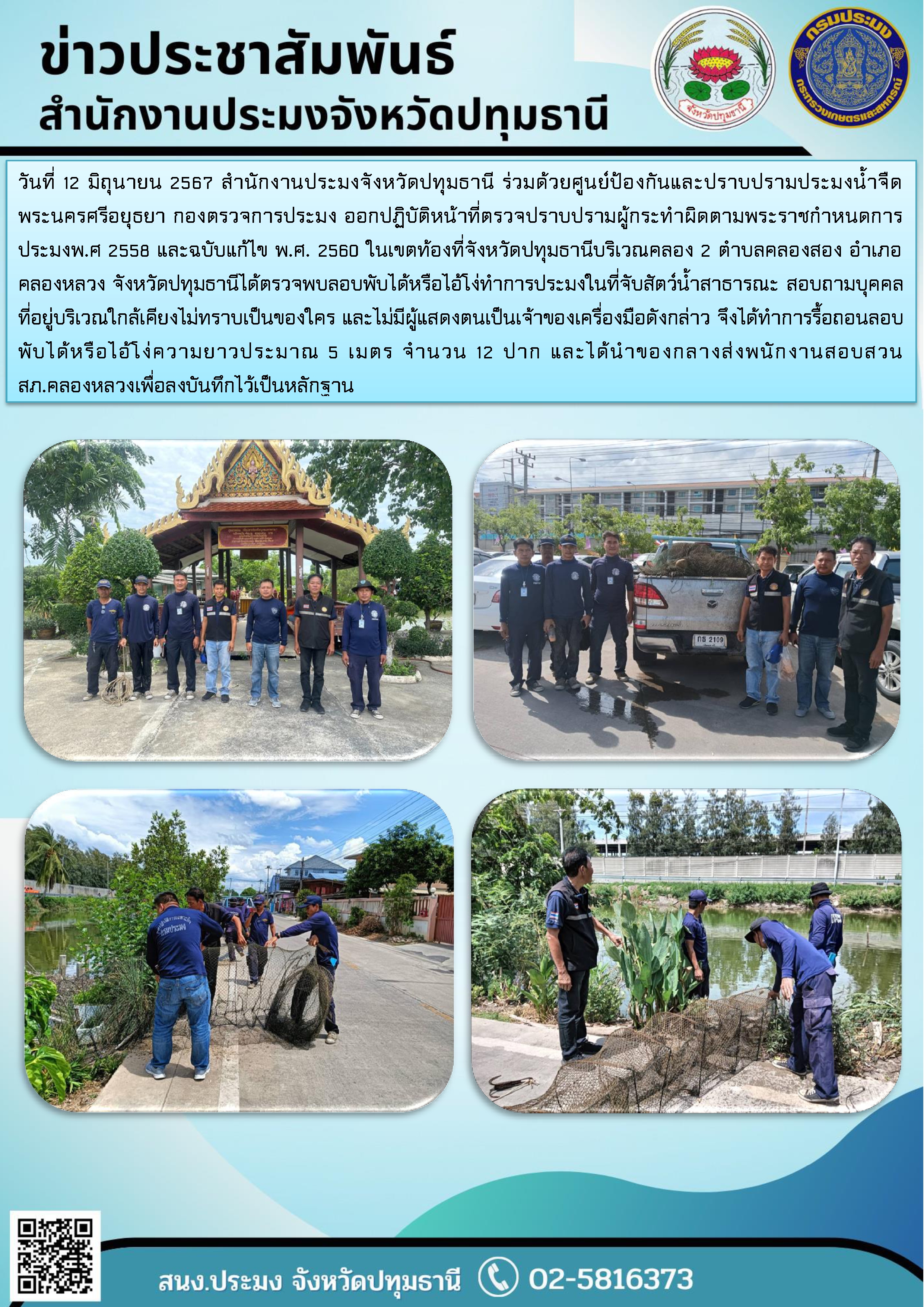 วันที่ 12 มิถุนายน 2567 สำนักงานประมงจังหวัดปทุมธานี ร่วมด้วยศูนย์ป้องกันและปราบปรามประมงน้ำจืดพระนครศรีอยุธยา กองตรวจการประมง ออกปฏิบัติหน้าที่ตรวจปราบปรามผู้กระทำผิดตามพระราชกำหนดการประมงพ.ศ 2558 และฉบับแก้ไข พ.ศ. 2560 ในเขตท้องที่จังหวัดปทุมธานีบริเวณคลอง 2 ตำบลคลองสอง อำเภอคลองหลวง จังหวัดปทุมธานีได้ตรวจพบลอบพับได้หรือไอ้โง่ทำการประมงในที่จับสัตว์น้ำสาธารณะ สอบถามบุคคลที่อยู่บริเวณใกล้เคียงไม่ทราบเป็นของใคร และไม่มีผู้แสดงตนเป็นเจ้าของเครื่องมือดังกล่าว จึงได้ทำการรื้อถอนลอบพับได้หรือไอ้โง่ความยาวประมาณ 5 เมตร จำนวน 12 ปาก และได้นำของกลางส่งพนักงานสอบสวน สภ.คลองหลวงเพื่อลงบันทึกไว้เป็นหลักฐาน..คลิก