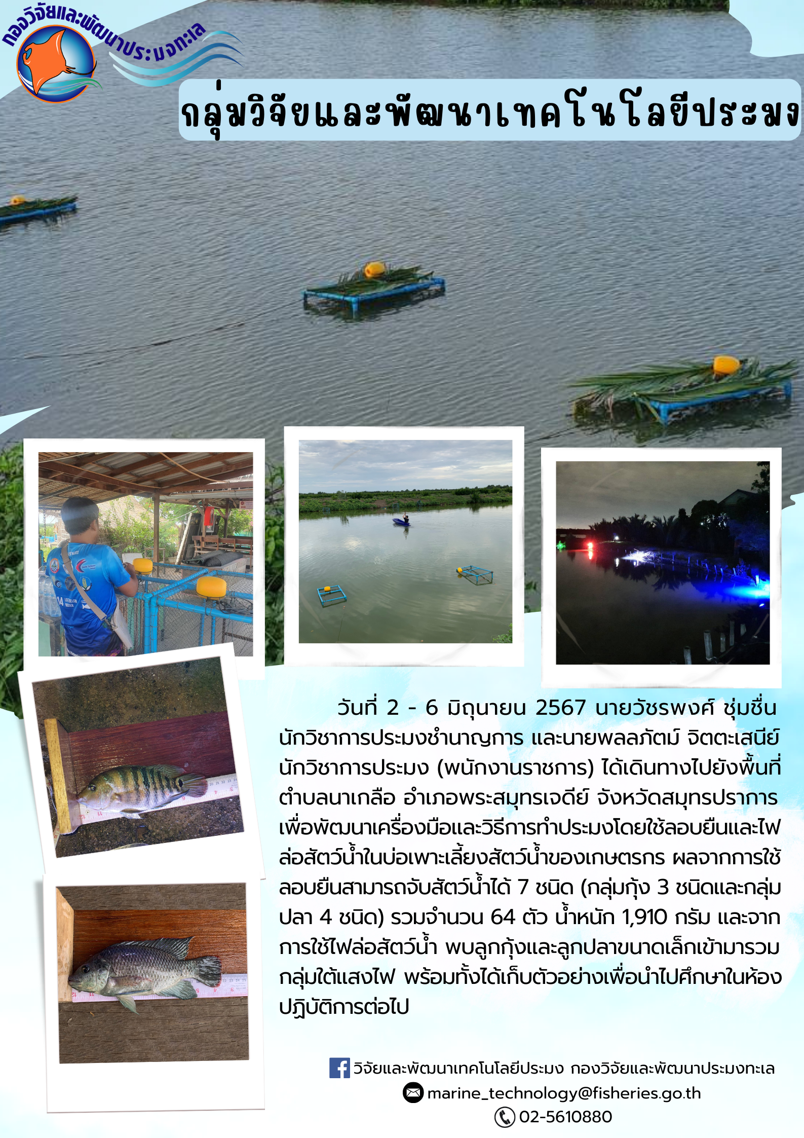 วันที่ 2 - 6 มิถุนายน 2567 นายวัชรพงศ์ ชุ่มชื่น นักวิชาการประมงชำนาญการ และ นายพลลภัตม์ จิตตะเสนีย์ นักวิชาการประมง (พนักงานราชการ) ได้เดินทางไปยังพื้นที่ตำบลนาเกลือ อำเภอพระสมุทรเจดีย์ จังหวัสมุทรปราการ เพื่อพัฒนาเครื่องมือและวิธีการทำประมงโดยใช้ลอบยืนและไฟล่อสัตว์น้ำในบ่อเพาะเลี้ยงสัตว์น้ำของเกษตรกร ผลจากการใช้ลอบยืนสามารถจับสัตว์น้ำได้ 7 ชนิด (กลุ่มกุ้ง 3 ชนิดและกลุ่มปลา 4 ชนิด) รวมจำนวน 64 ตัว น้ำหนัก 1,910 กรัม และจากการใช้ไฟล่อสัตว์น้ำ พบลูกกุ้งและลูกปลาขนาดเล็กเข้ามารวมกลุ่มใต้แสงไฟ พร้อมทั้งได้เก็บตัวอย่างเพื่อนำไปศึกษาในห้องปฏิบัติการต่อไป..คลิก