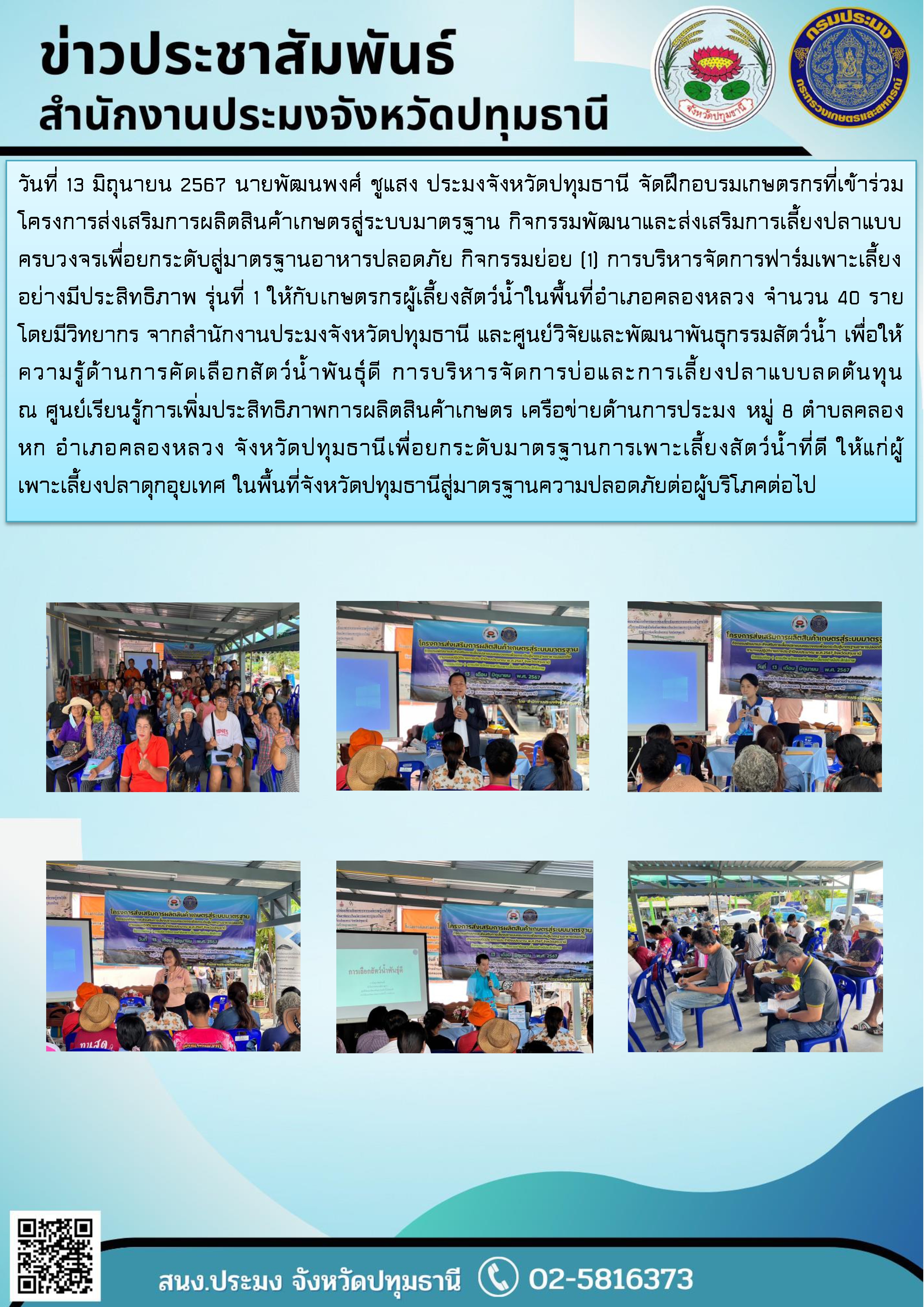 วันที่ 13 มิถุนายน 2567 นายพัฒนพงศ์ ชูแสง ประมงจังหวัดปทุมธานี จัดฝึกอบรมเกษตรกรที่เข้าร่วมโครงการส่งเสริมการผลิตสินค้าเกษตรสู่ระบบมาตรฐาน กิจกรรมพัฒนาและส่งเสริมการเลี้ยงปลาแบบครบวงจรเพื่อยกระดับสู่มาตรฐานอาหารปลอดภัย กิจกรรมย่อย (1) การบริหารจัดการฟาร์มเพาะเลี้ยงอย่างมีประสิทธิภาพ รุ่นที่ 1 ให้กับเกษตรกรผู้เลี้ยงสัตว์น้ำในพื้นที่อำเภอคลองหลวง จำนวน 45 ราย โดยมีวิทยากร จากสำนักงานประมงจังหวัดปทุมธานี และศูนย์วิจัยและพัฒนาพันธุกรรมสัตว์น้ำ เพื่อให้ความรู้ด้านการคัดเลือกสัตว์น้ำพันธุ์ดี การบริหารจัดการบ่อและการเลี้ยงปลาแบบลดต้นทุน  ณ ศูนย์เรียนรู้การเพิ่มประสิทธิภาพการผลิตสินค้าเกษตร เครือข่ายด้านการประมง หมู่ 8 ตำบลคลองหก อำเภอคลองหลวง จังหวัดปทุมธานีเพื่อยกระดับมาตรฐานการเพาะเลี้ยงสัตว์น้ำที่ดี ให้แก่ผู้เพาะเลี้ยงปลาดุกอุยเทศ ในพื้นที่จังหวัดปทุมธานีสู่มาตรฐานความปลอดภัยต่อผู้บริโภคต่อไป..คลิก