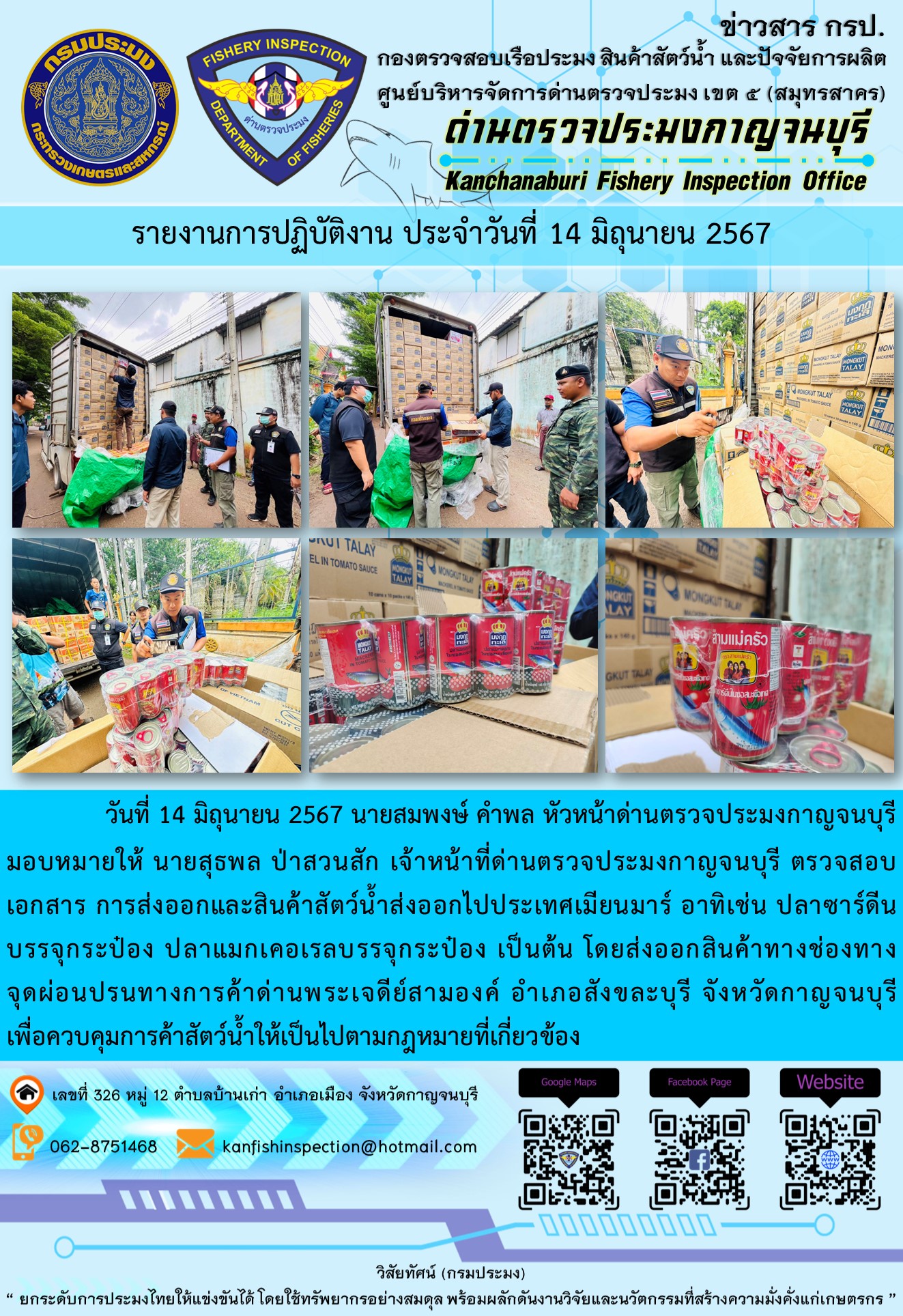 วันที่ 14 มิถุนายน 2567 นายสมพงษ์ คำพล หัวหน้าด่านตรวจประมงกาญจนบุรีมอบหมายให้ นายสุธพล ป่าสวนสัก เจ้าหน้าที่ด่านตรวจประมงกาญจนบุรี ตรวจสอบเอกสารการส่งออกและสินค้าสัตว์น้ำส่งออกไปประเทศเมียนมาร์ อาทิเช่น ปลาซาร์ดีนบรรจุกระป๋อง ปลาแมกเคอเรลบรรจุกระป๋อง เป็นต้น โดยส่งออกสินค้าทางช่องทางจุดผ่อนปรนทางการค้าด่านพระเจดีย์สามองค์