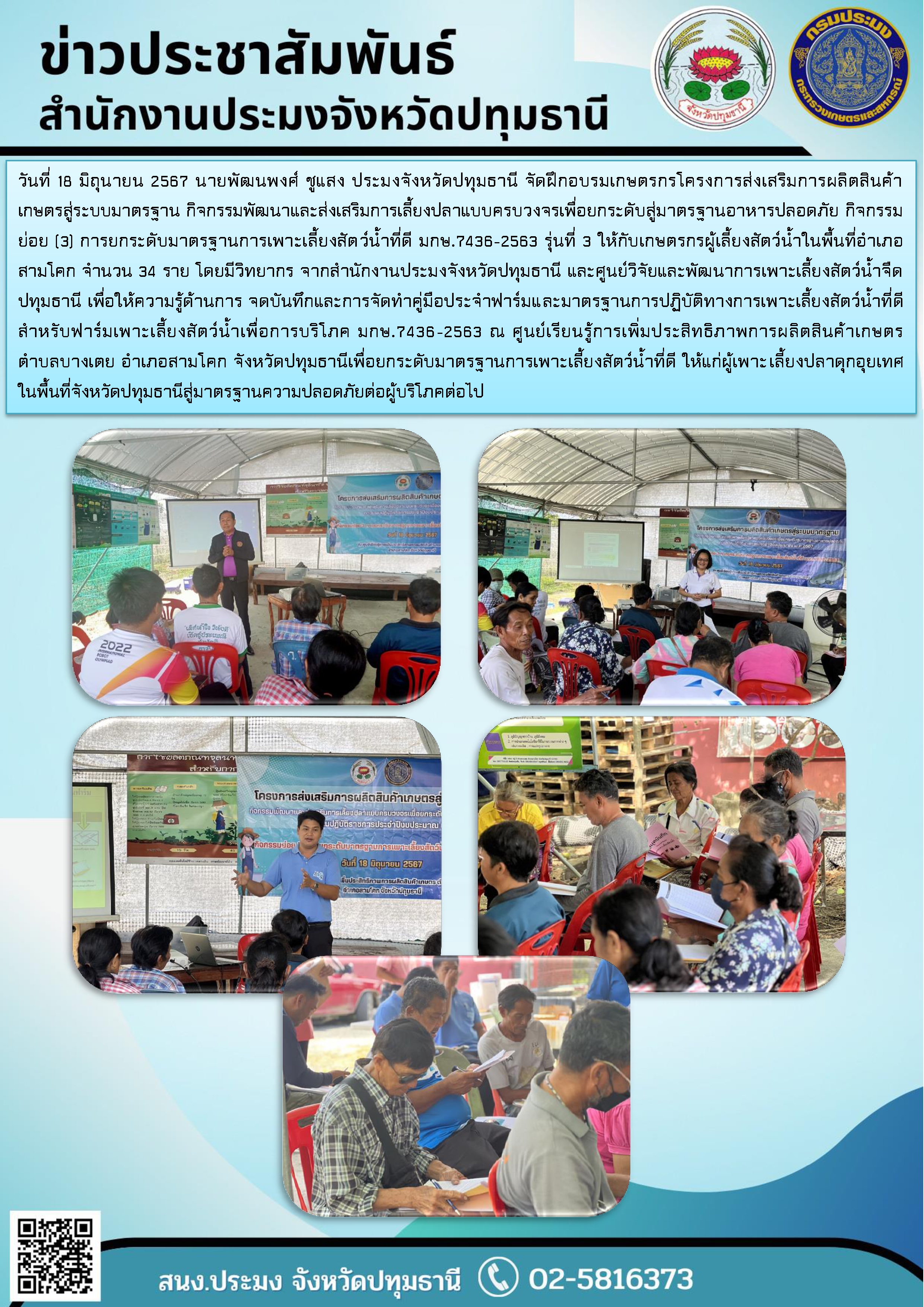 วันที่ 18 มิถุนายน 2567 นายพัฒนพงศ์ ชูแสง ประมงจังหวัดปทุมธานี จัดฝึกอบรมเกษตรกรโครงการส่งเสริมการผลิตสินค้าเกษตรสู่ระบบมาตรฐาน กิจกรรมพัฒนาและส่งเสริมการเลี้ยงปลาแบบครบวงจรเพื่อยกระดับสู่มาตรฐานอาหารปลอดภัย กิจกรรมย่อย (3) การยกระดับมาตรฐานการเพาะเลี้ยงสัตว์น้ำที่ดี มกษ.7436-2563 รุ่นที่ 3 ให้กับเกษตรกรผู้เลี้ยงสัตว์น้ำในพื้นที่อำเภอสามโคก จำนวน 34 ราย โดยมีวิทยากร จากสำนักงานประมงจังหวัดปทุมธานี และศูนย์วิจัยและพัฒนาการเพาะเลี้ยงสัตว์น้ำจืดปทุมธานี เพื่อให้ความรู้ด้านการ จดบันทึกและการจัดทำคู่มือประจำฟาร์มและมาตรฐานการปฏิบัติทางการเพาะเลี้ยงสัตว์น้ำที่ดีสำหรับฟาร์มเพาะเลี้ยงสัตว์น้ำเพื่อการบริโภค มกษ.7436-2563 ณ ศูนย์เรียนรู้การเพิ่มประสิทธิภาพการผลิตสินค้าเกษตร        ตำบลบางเตย อำเภอสามโคก จังหวัดปทุมธานีเพื่อยกระดับมาตรฐานการเพาะเลี้ยงสัตว์น้ำที่ดี ให้แก่ผู้เพาะเลี้ยงปลาดุกอุยเทศ ในพื้นที่จังหวัดปทุมธานีสู่มาตรฐานความปลอดภัยต่อผู้บริโภคต่อไป..คลิก