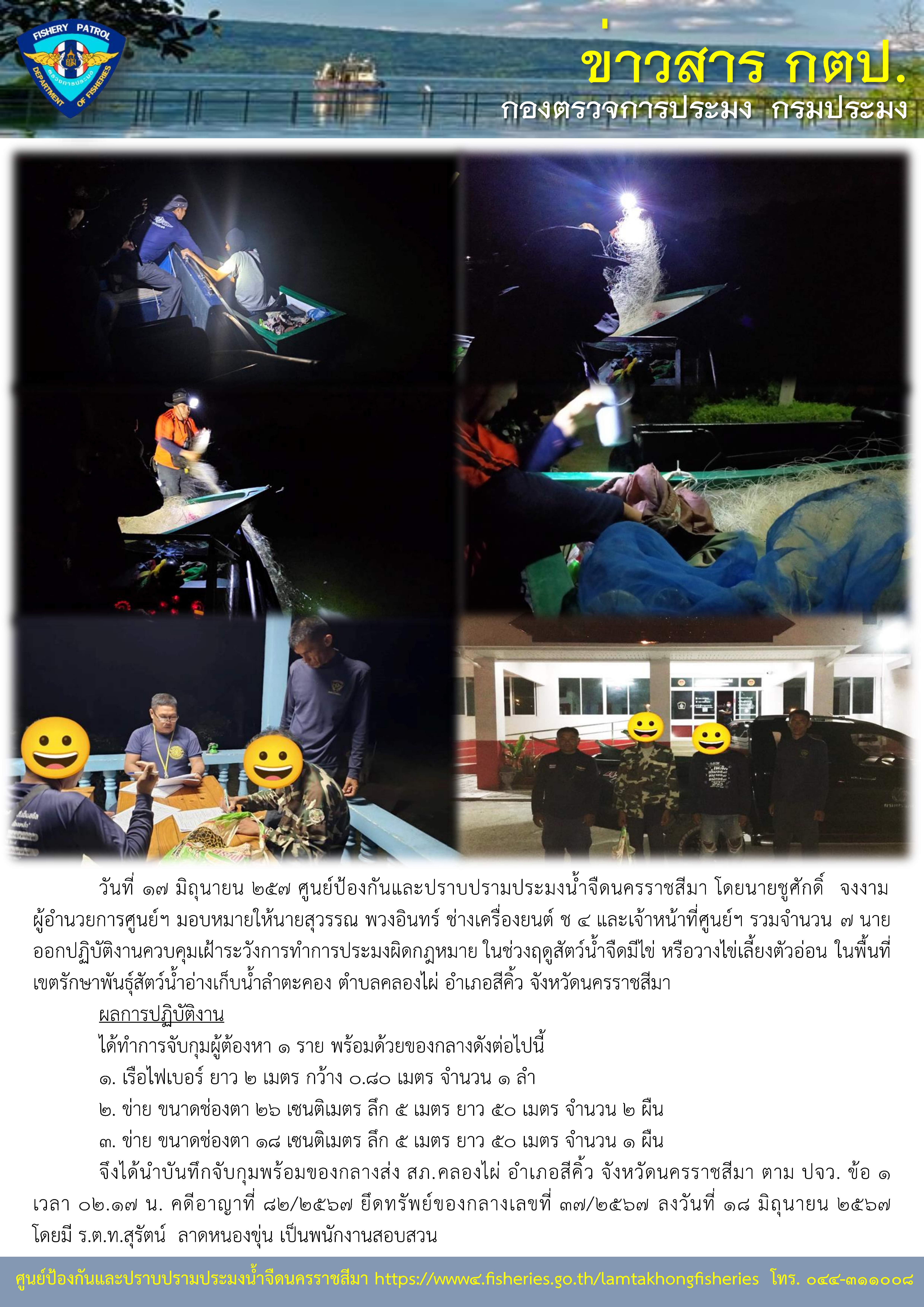 ศูนย์ป้องกันและปราบปรามประมงน้ำจืดนครราชสีมา ออกปฏิบัติงานควบคุมเฝ้าระวังการทำการประมงผิดกฎหมาย ในช่วงฤดูสัตว์น้ำจืดมีไข่ หรือวางไข่เลี้ยงตัวอ่อน ในพื้นที่เขตรักษาพันธุ์สัตว์น้ำอ่างเก็บน้ำลำตะคอง ตำบลคลองไผ่ อำเภอสีคิ้ว จังหวัดนครราชสีมา..คลิก