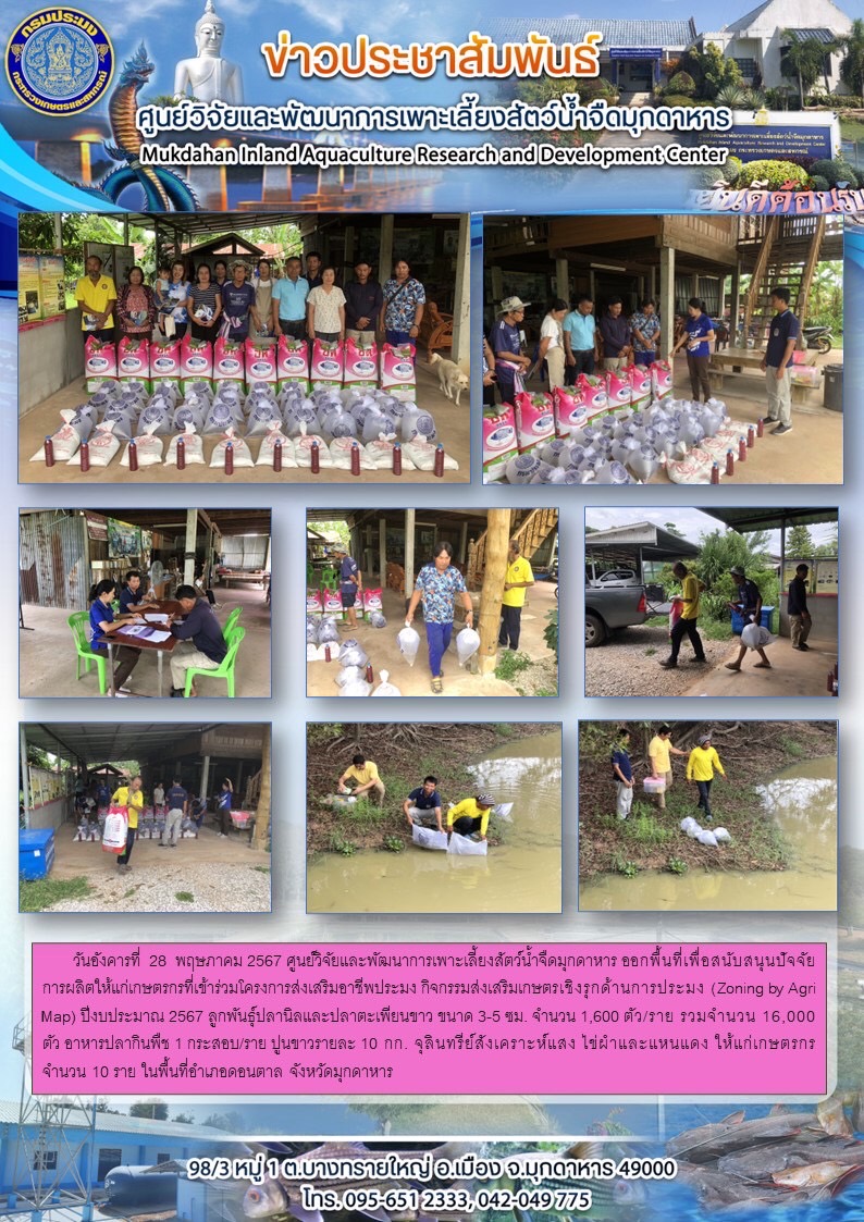 วันอังคารที่  28 พฤษภาคม 2567 ศูนย์วิจัยและพัฒนาการเพาะเลี้ยงสัตว์น้ำจืดมุกดาหาร ออกพื้นที่เพื่อสนับสนุนปัจจัยการผลิตให้แก่เกษตรกรที่เข้าร่วมโครงการส่งเสริมอาชีพประมง กิจกรรมส่งเสริมเกษตรเชิงรุกด้านการประมง (Zoning by Agri Map) ปีงบประมาณ 2567 จำนวน 10 ราย ในพื้นที่อำเภอดอนตาล จังหวัดมุกดาหาร..คลิก