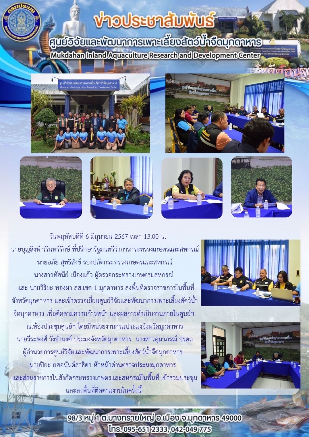 วันพฤหัสบดีที่ 6 มิถุนายน 2567 เวลา 13.00 น. นายบุญสิงห์ วรินทร์รักษ์ ที่ปรึกษารัฐมนตรีว่าการกระทรวงเกษตรและสหกรณ์ นายอภัย สุทธิสังข์ รองปลัดกระทรวงเกษตรและสหกรณ์ นางสาวทัศนี เมืองแก้ว ผู้ตรวจกระทรวงเกษตรและสหกรณ์  และ นายวิยะ ทองผา สส.เขต 1 มุกดาหาร ลงพื้นที่ตรวจราชการในพื้นที่จังหวัดมุกดาหาร? และเข้าตรวจเยี่ยมศูนย์วิจัยและพัฒนาการเพาะเลี้ยงสัตว์น้ำจืดมุกดาหาร เพื่อติดตามความก้าวหน้า และผลการดำเนินงานภายในศูนย์ฯ ณ.ห้องประชุมศูนย์ฯโดยมีหน่วยงานกรมประมงจังหวัดมุกดาหาร นายวีระพงศ์ วังจำนงค์ ประมงจังหวัดมุกดาหาร นางสาวอุมาภรณ์ จรดล ผู้อำนวยการศูนย์วิจัยและพัฒนาการเพาะเลี้ยงสัตว์น้ำจืดมุกดาหาร  นายปิยะ ยศอนันต์สาธิดา หัวหน้าด่านตรวจประมงมุกดาหาร และส่วนราชการในสังกัดกระทรวงเกษตรและสหกรณ์ในพื้นที่ เข้าร่วมประชุมและลงพื้นที่ติดตามงานในครั้งนี้..คลิก