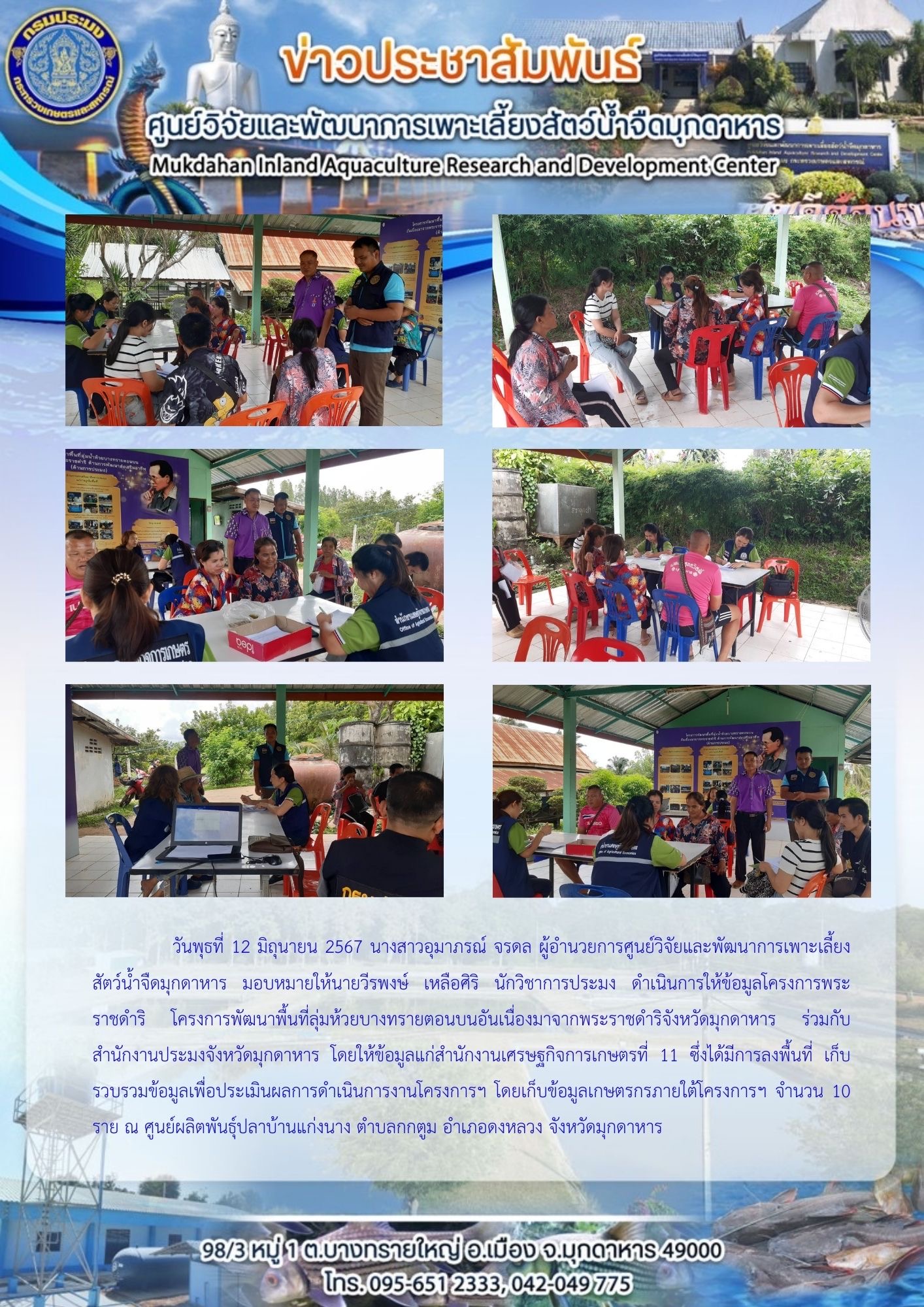 วันพุธที่ 12 มิถุนายน 2567 โครงการพระราชดำริ โครงการพัฒนาพื้นที่ลุ่มห้วยบางทรายตอนบนอันเนื่องมาจากพระราชดำริจังหวัดมุกดาหาร สำนักงานเศรษฐกิจการเกษตรที่ 11 ซึ่งได้มีการลงพื้นที่ เก็บรวบรวมข้อมูลเพื่อประเมินผลการดำเนินการงานโครงการฯ โดยเก็บข้อมูลเกษตรกรภายใต้โครงการฯ จำนวน 10 ราย ณ ศูนย์ผลิตพันธุ์ปลาบ้านแก่งนาง ตำบลกกตูม อำเภอดงหลวง จังหวัดมุกดาหาร..คลิก