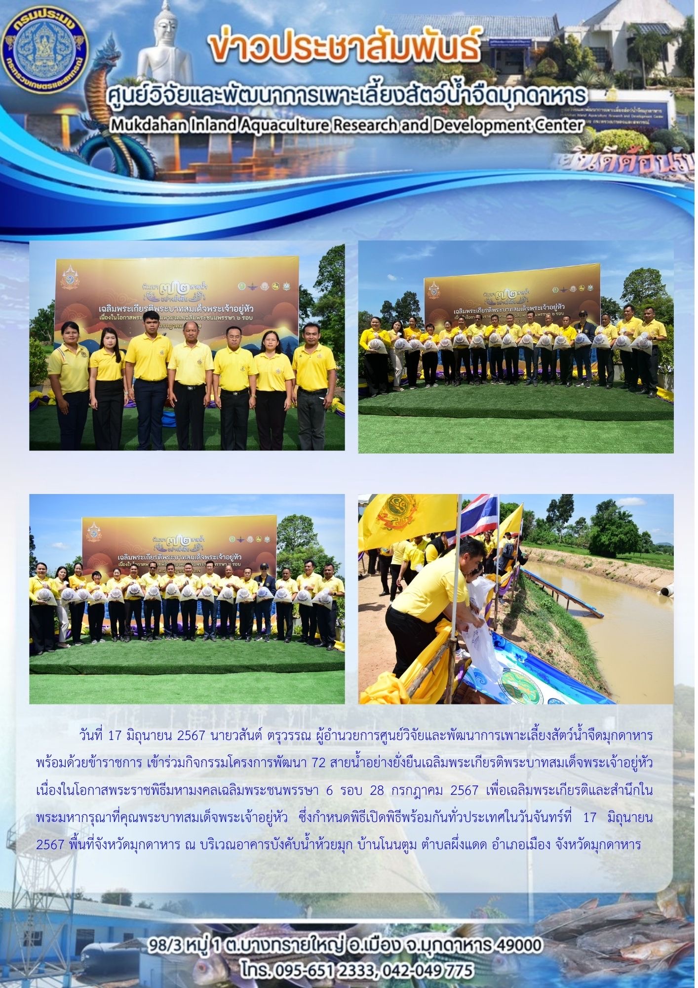 วันที่ 17 มิถุนายน 2567 กิจกรรมโครงการพัฒนา 72 สายน้ำอย่างยั่งยืนเฉลิมพระเกียรติพระบาทสมเด็จพระเจ้าอยู่หัวเนื่องในโอกาสพระราชพิธีมหามงคลเฉลิมพระชนพรรษา 6 รอบ 28 กรกฎาคม 2567 เพื่อเฉลิมพระเกียรติและสำนึกในพระมหากรุณาที่คุณพระบาทสมเด็จพระเจ้าอยู่หัว ซึ่งกำหนดพิธีเปิดพิธีพร้อมกันทั่วประเทศในวันจันทร์ที่ 17 มิถุนายน 2567 พื้นที่จังหวัดมุกดาหาร ณ บริเวณอาคารบังคับน้ำห้วยมุก บ้านโนนตูม ตำบลผึ่งแดด อำเภอเมือง จังหวัดมุกดาหาร..คลิก
