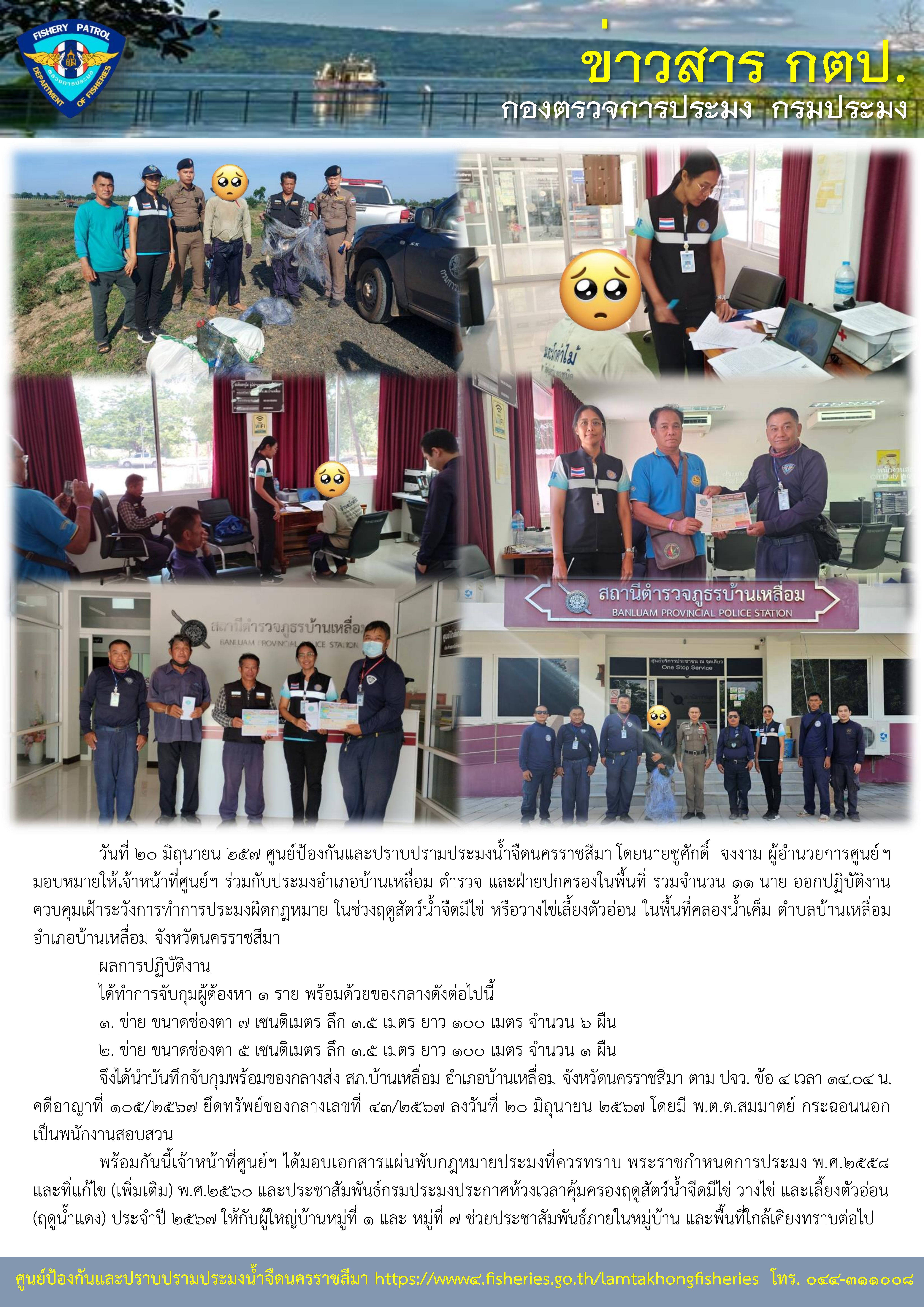 ศูนย์ป้องกันและปราบปรามประมงน้ำจืดนครราชสีมา ร่วมกับประมงอำเภอบ้านเหลื่อม ตำรวจ และฝ่ายปกครองในพื้นที่ รวมจำนวน 11 นาย ออกปฏิบัติงานควบคุมเฝ้าระวังการทำการประมงผิดกฎหมาย ในช่วงฤดูสัตว์น้ำจืดมีไข่ หรือวางไข่เลี้ยงตัวอ่อน ในพื้นที่คลองน้ำเค็ม ตำบลบ้านเหลื่อม อำเภอบ้านเหลื่อม จังหวัดนครราชสีมา..คลิก