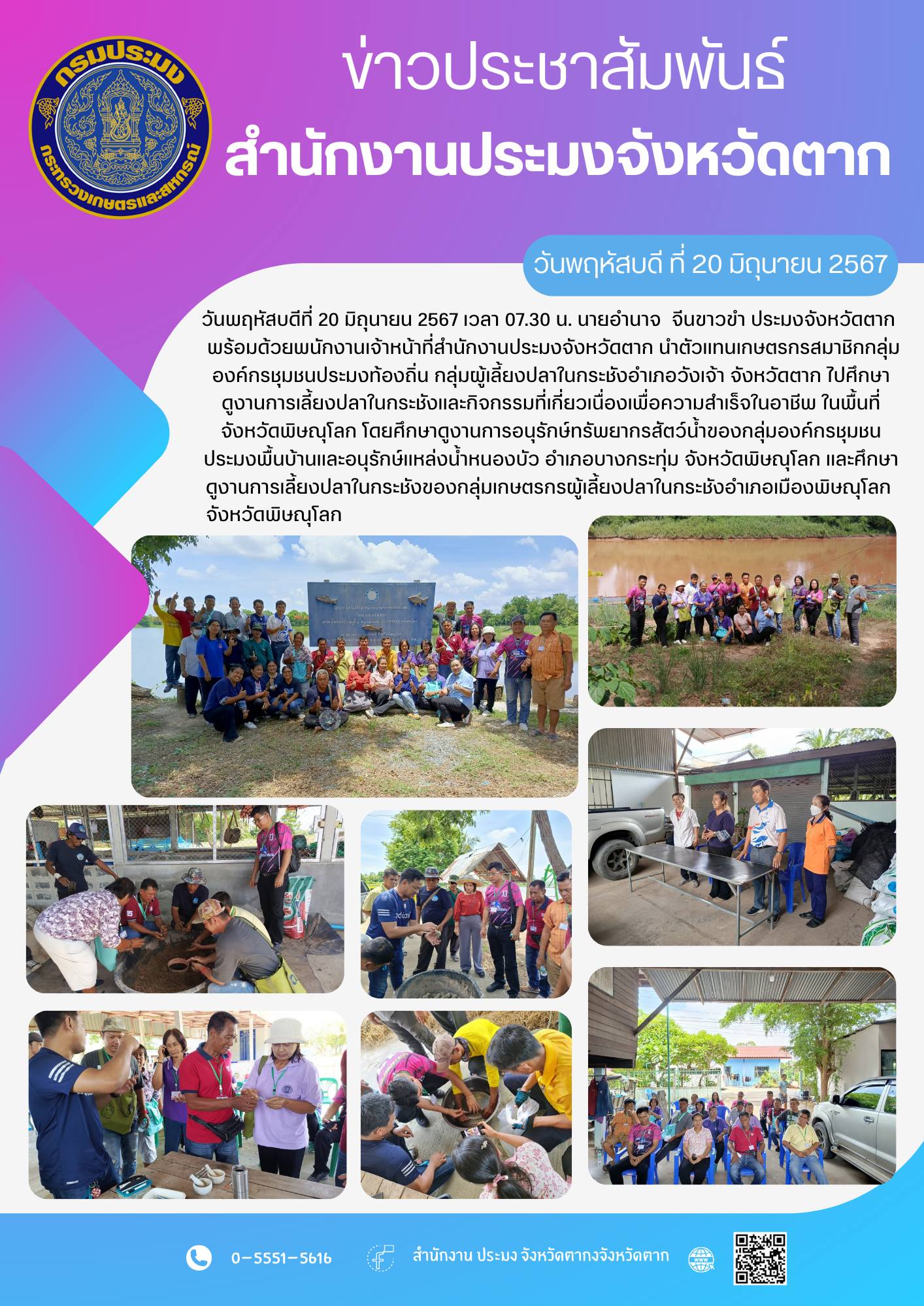 วันพฤหัสบดีที่ 20 มิถุนายน 2567 เวลา 07.30 น. นายอำนาจ  จีนขาวขำ ประมงจังหวัดตาก พร้อมด้วยพนักงานเจ้าหน้าที่สำนักงานประมงจังหวัดตาก นำตัวแทนเกษตรกรสมาชิกกลุ่มองค์กรชุมชนประมงท้องถิ่น กลุ่มผู้เลี้ยงปลาในกระชังอำเภอวังเจ้า จังหวัดตาก ไปศึกษาดูงานการเลี้ยงปลาในกระชังและกิจกรรมที่เกี่ยวเนื่องเพื่อความสำเร็จในอาชีพ ในพื้นที่ จังหวัดพิษณุโลก โดยศึกษาดูงานการอนุรักษ์ทรัพยากรสัตว์น้ำของกลุ่มองค์กรชุมชนประมงพื้นบ้านและอนุรักษ์แหล่งน้ำหนองบัว อำเภอบางกระทุ่ม จังหวัดพิษณุโลก และศึกษาดูงานการเลี้ยงปลาในกระชังของกลุ่มเกษตรกรผู้เลี้ยงปลาในกระชังอำเภอเมืองพิษณุโลก จังหวัดพิษณุโลก..คลิก