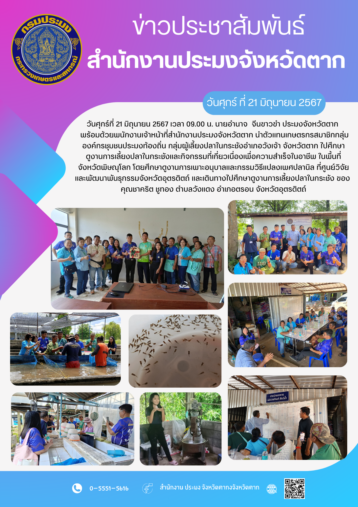 วันศุกร์ที่ 21 มิถุนายน 2567 เวลา 09.00 น. นายอำนาจ  จีนขาวขำ ประมงจังหวัดตาก พร้อมด้วยพนักงานเจ้าหน้าที่สำนักงานประมงจังหวัดตาก นำตัวแทนเกษตรกรสมาชิกกลุ่มองค์กรชุมชนประมงท้องถิ่น กลุ่มผู้เลี้ยงปลาในกระชังอำเภอวังเจ้า จังหวัดตาก ไปศึกษาดูงานการเลี้ยงปลาในกระชังและกิจกรรมที่เกี่ยวเนื่องเพื่อความสำเร็จในอาชีพ ในพื้นที่จังหวัดพิษณุโลก โดยศึกษาดูงานการเพาะอนุบาลและกรรมวิธีแปลงเพศปลานิล ที่ศูนย์วิจัยและพัฒนาพันธุกรรมจังหวัดอุตรดิตถ์ และเดินทางไปศึกษาดูงานการเลี้ยงปลาในกระชัง ของ คุณชาคริต ชูทอง ตำบลวังแดง อำเภอตรอน จังหวัดอุตรดิตถ์..คลิก