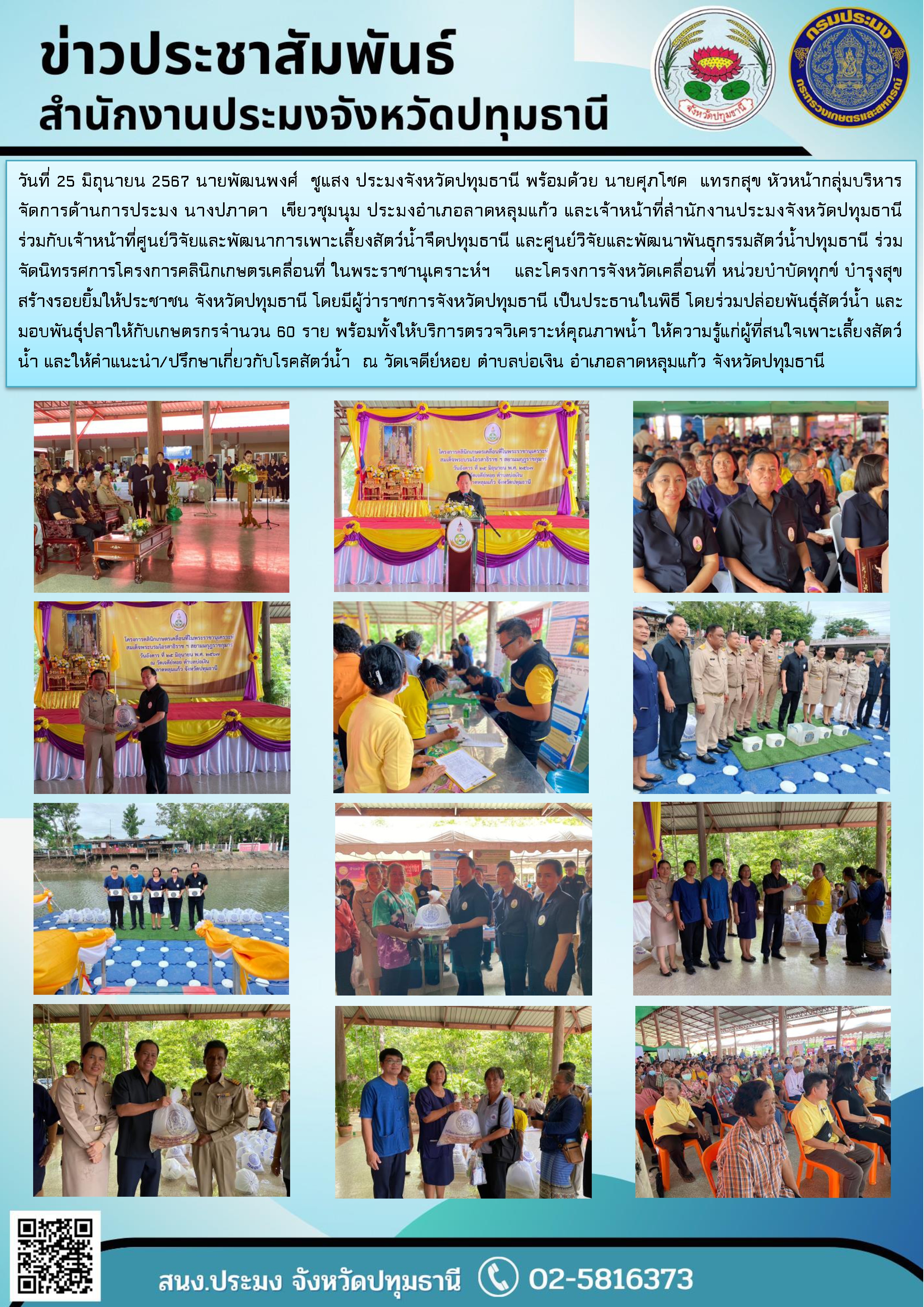 วันที่ 25 มิถุนายน 2567 นายพัฒนพงศ์  ชูแสง ประมงจังหวัดปทุมธานี พร้อมด้วย นายศุภโชค  แทรกสุข หัวหน้ากลุ่มบริหารจัดการด้านการประมง นางปภาดา  เขียวชุมนุม ประมงอำเภอลาดหลุมแก้ว และเจ้าหน้าที่สำนักงานประมงจังหวัดปทุมธานี ร่วมกับเจ้าหน้าที่ศูนย์วิจัยและพัฒนาการเพาะเลี้ยงสัตว์น้ำจืดปทุมธานี และศูนย์วิจัยและพัฒนาพันธุกรรมสัตว์น้ำปทุมธานี ร่วมจัดนิทรรศการโครงการคลินิกเกษตรเคลื่อนที่ ในพระราชานุเคราะห์ฯ    และโครงการจังหวัดเคลื่อนที่ หน่วยบำบัดทุกข์ บำรุงสุข สร้างรอยยิ้มให้ประชาชน จังหวัดปทุมธานี โดยมีผู้ว่าราชการจังหวัดปทุมธานี เป็นประธานในพิธี โดยร่วมปล่อยพันธุ์สัตว์น้ำ และมอบพันธุ์ปลาให้กับเกษตรกรจำนวน 60 ราย พร้อมทั้งให้บริการตรวจวิเคราะห์คุณภาพน้ำ ให้ความรู้แก่ผู้ที่สนใจเพาะเลี้ยงสัตว์น้ำ และให้คำแนะนำ/ปรึกษาเกี่ยวกับโรคสัตว์น้ำ  ณ วัดเจดีย์หอย ตำบลบ่อเงิน อำเภอลาดหลุมแก้ว จังหวัดปทุมธานี..คลิก