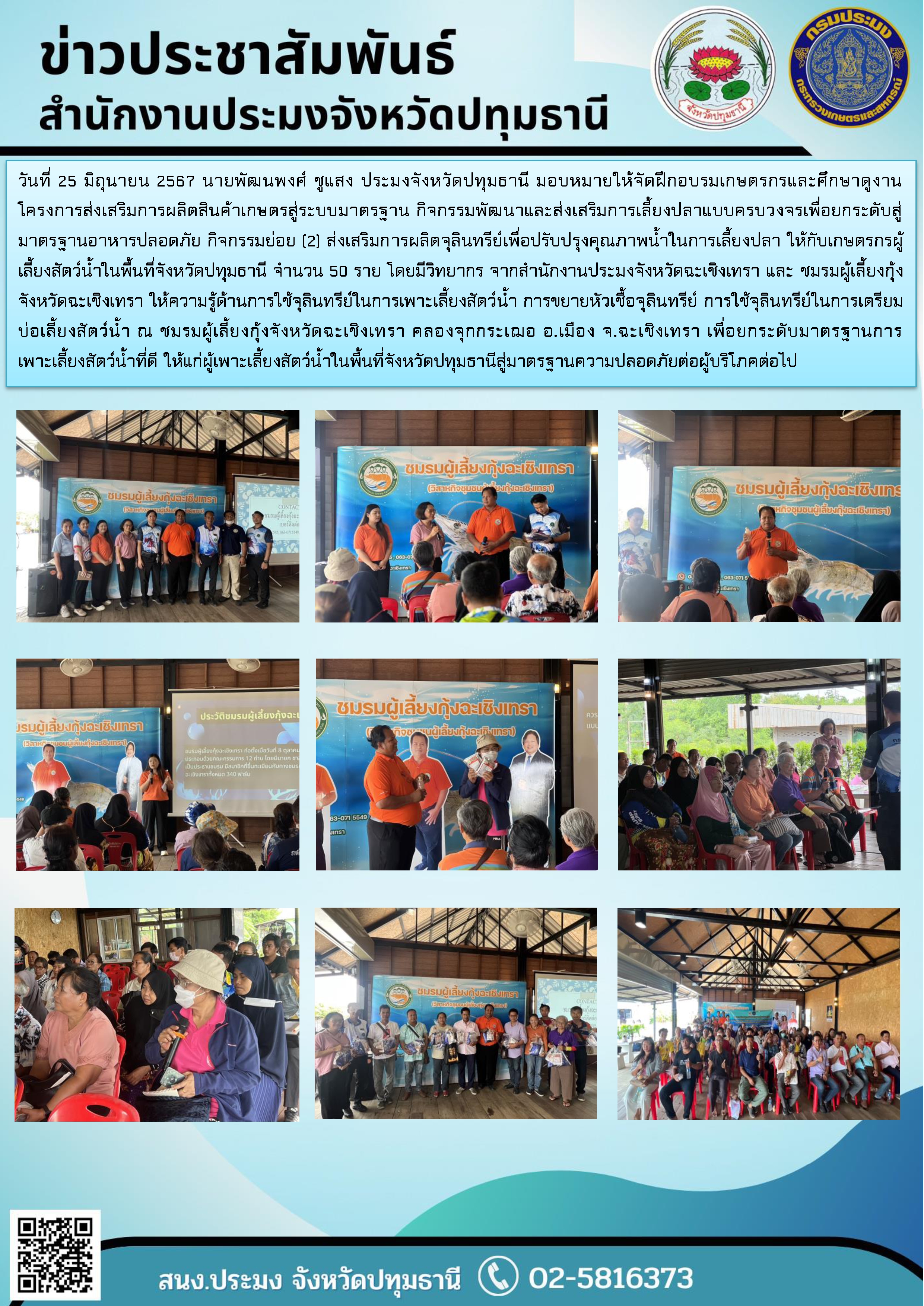 วันที่ 25 มิถุนายน 2567 นายพัฒนพงศ์ ชูแสง ประมงจังหวัดปทุมธานี มอบหมายให้จัดฝึกอบรมเกษตรกรและศึกษาดูงานโครงการส่งเสริมการผลิตสินค้าเกษตรสู่ระบบมาตรฐาน กิจกรรมพัฒนาและส่งเสริมการเลี้ยงปลาแบบครบวงจรเพื่อยกระดับสู่มาตรฐานอาหารปลอดภัย กิจกรรมย่อย (2) ส่งเสริมการผลิตจุลินทรีย์เพื่อปรับปรุงคุณภาพน้ำในการเลี้ยงปลา ให้กับเกษตรกรผู้เลี้ยงสัตว์น้ำในพื้นที่จังหวัดปทุมธานี จำนวน 50 ราย โดยมีวิทยากร จากสำนักงานประมงจังหวัดฉะเชิงเทรา และ ชมรมผู้เลี้ยงกุ้งจังหวัดฉะเชิงเทรา ให้ความรู้ด้านการใช้จุลินทรีย์ในการเพาะเลี้ยงสัตว์น้ำ การขยายหัวเชื้อจุลินทรีย์ การใช้จุลินทรีย์ในการเตรียมบ่อเลี้ยงสัตว์น้ำ ณ ชมรมผู้เลี้ยงกุ้งจังหวัดฉะเชิงเทรา คลองจุกกระเฌอ อ.เมือง จ.ฉะเชิงเทรา เพื่อยกระดับมาตรฐานการเพาะเลี้ยงสัตว์น้ำที่ดี ให้แก่ผู้เพาะเลี้ยงสัตว์น้ำในพื้นที่จังหวัดปทุมธานีสู่มาตรฐานความปลอดภัยต่อผู้บริโภคต่อไป..คลิก