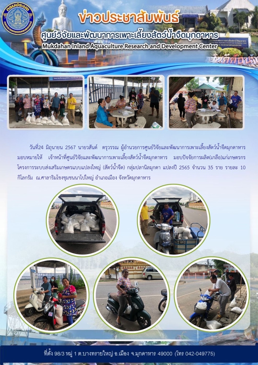 วันที่ 24 มิถุนายน 2567 ศูนย์วิจัยและพัฒนาการเพาะเลี้ยงสัตว์น้ำจืดมุกดาหาร มอบปัจจัยการผลิต(เกลือ)แก่เกษตรกรโครงการระบบส่งเสริมเกษตรแบบแปลงใหญ่ (สัตว์น้ำจืด) กลุ่มปลานิลมุกดา แปลงปี 2565 จำนวน 35 ราย รายละ 10 กิโลกรัม ณ.ศาลาริมโขงชุมชนนาโปใหญ่ อำเภอเมือง จังหวัดมุกดาหาร..คลิก