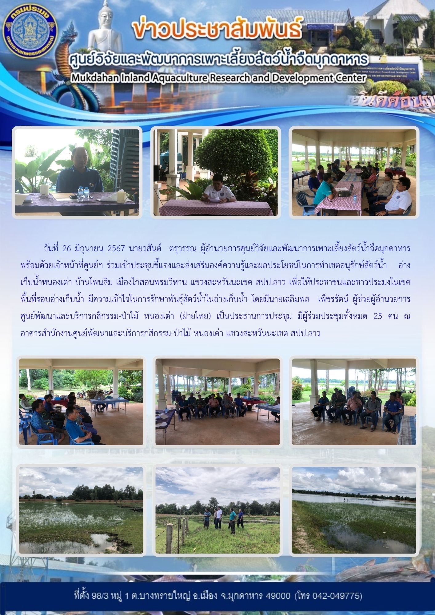 วันที่ 26 มิถุนายน 2567 นายวสันต์  ตรุวรรณ ผู้อำนวยการศูนย์วิจัยและพัฒนาการเพาะเลี้ยงสัตว์น้ำจืดมุกดาหาร พร้อมด้วยเจ้าหน้าที่ศูนย์ฯ ร่วมเข้าประชุมชี้แจงและส่งเสริมองค์ความรู้และผลประโยชน์ในการทำเขตอนุรักษ์สัตว์น้ำ อ่างเก็บน้ำหนองเต่า บ้านโพนสิม เมืองไกสอนพรมวิหาน แขวงสะหวันนะเขต สปป.ลาว..คลิก