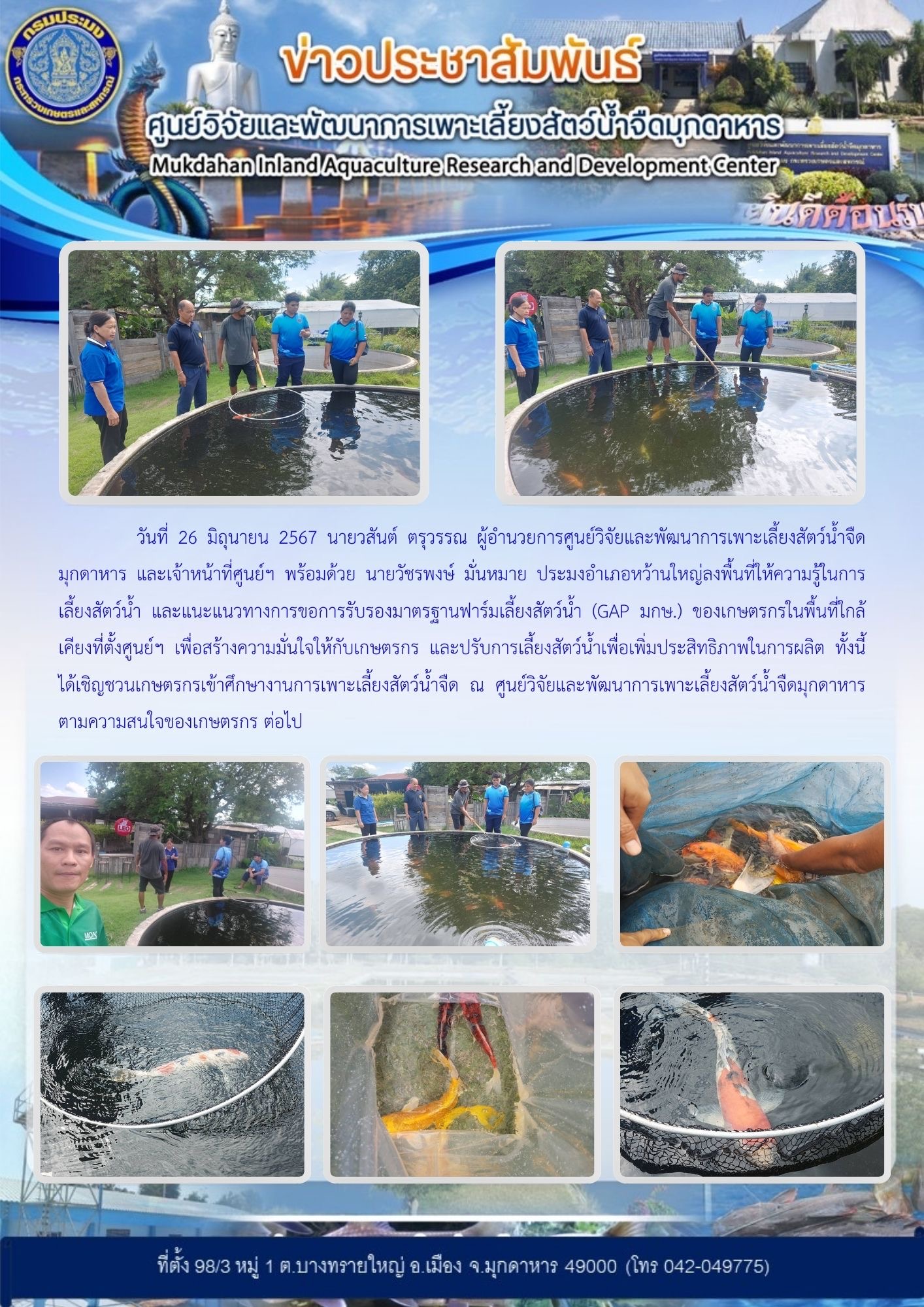 วันที่ 26 มิถุนายน 2567 นายวสันต์ ตรุวรรณ ผู้อำนวยการศูนย์วิจัยและพัฒนาการเพาะเลี้ยงสัตว์น้ำจืดมุกดาหาร และเจ้าหน้าที่ศูนย์ฯ พร้อมด้วย นายวัชรพงษ์ มั่นหมาย ประมงอำเภอหว้านใหญ่ลงพื้นที่ให้ความรู้ในการเลี้ยงสัตว์น้ำ และแนะแนวทางการขอการรับรองมาตรฐานฟาร์มเลี้ยงสัตว์น้ำ (GAP มกษ.) ของเกษตรกรในพื้นที่ใกล้เคียงที่ตั้งศูนย์ฯ..คลิก