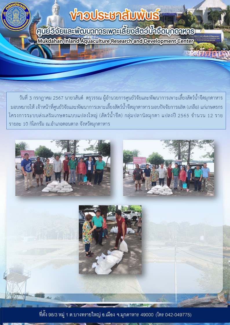 วันที่ 3 กรกฎาคม 2567 นายวสันต์  ตรุวรรณ ผู้อำนวยการศูนย์วิจัยและพัฒนาการเพาะเลี้ยงสัตว์น้ำจืดมุกดาหาร  มอบหมายให้ เจ้าหน้าที่ศูนย์วิจัยและพัฒนาการเพาะเลี้ยงสัตว์น้ำจืดมุกดาหาร มอบปัจจัยการผลิต (เกลือ) แก่เกษตรกรโครงการระบบส่งเสริมเกษตรแบบแปลงใหญ่ (สัตว์น้ำจืด) กลุ่มปลานิลมุกดา แปลงปี 2565 จำนวน 12 ราย รายละ 10 กิโลกรัม ณ.อำเภอดอนตาล จังหวัดมุกดาหาร..คลิก