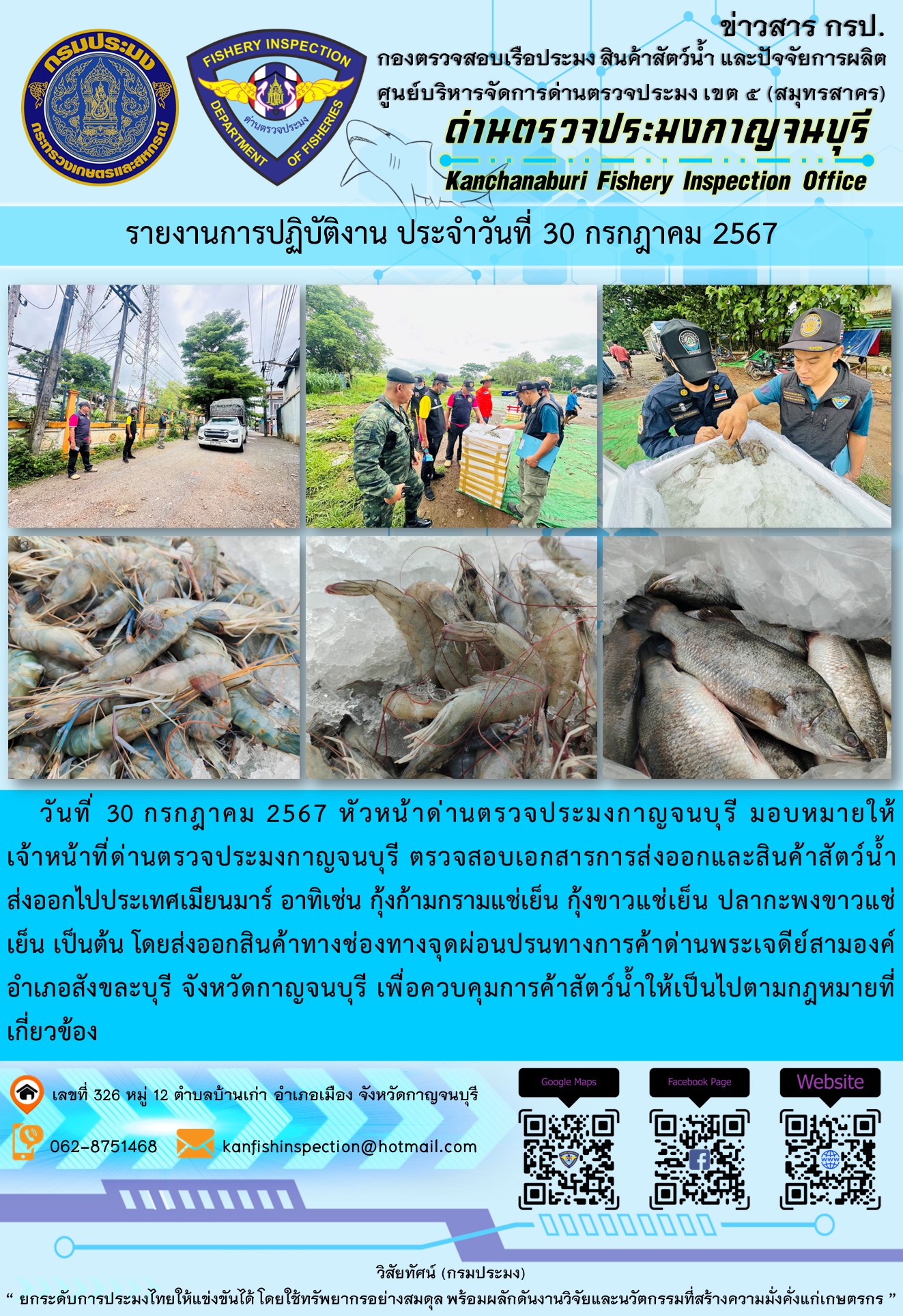 วันที่ 30 กรกฎาคม 2567 หัวหน้าด่านตรวจประมงกาญจนบุรี มอบหมายให้เจ้าหน้าที่ด่านตรวจประมงกาญจนบุรี ตรวจสอบเอกสารการส่งออกและสินค้าสัตว์น้ำส่งออกไปประเทศเมียนมาร์ อาทิเช่น กุ้งก้ามกรามแช่เย็น กุ้งขาวแช่เย็น ปลากะพงขาวแช่เย็น เป็นต้น โดยส่งออกสินค้าทางช่องทางจุดผ่อนปรนทางการค้าด่านพระเจดีย์สามองค์