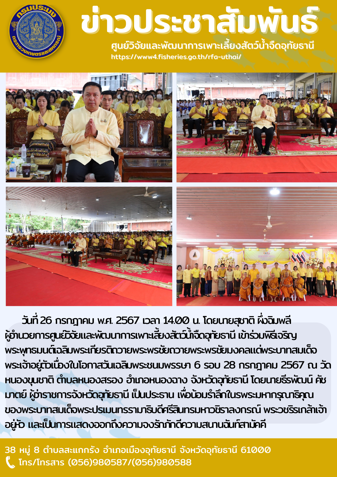 วันที่ 26 กรกฎาคม พ.ศ. 2567 เวลา 14.00 น. โดยนายสุชาติ ผึ่งฉิมพลี  ผู้อำนวยการศูนย์วิจัยและพัฒนาการเพาะเลี้ยงสัตว์น้ำจืดอุทัยธานี เข้าร่วมพิธีเจริญพระพุทธมนต์เฉลิมพระเกียรติถวายพระพรชัยถวายพระพรชัยมงคลแด่พระบาทสมเด็จพระเจ้าอยู่ตัวเนื่องในโอกาสวันเฉลิมพระชนมพรรษา 6 รอบ 28 กรกฎาคม 2567 ณ วัดหนองขุนชาติ ตำบลหนองสรอง อำเภอหนองฉาง จังหวัดอุทัยธานี โดยนายธีรพัฒน์ คัชมาตย์ ผู้ว่าราชการจังหวัดอุทัยธานี เป็นประธาน เพื่อน้อมรำลึกในรพระมหากรุณาธิคุณของพระบาทสมเด็จพระปรเมนทรรามาธิบดีศรีสินทรมหาวชิราลงกรณ พระวชิรเกล้าเจ้าอยู่หัว และเป็นการแสดงออกถึงความจงรักภักดีความสนานฉันท์สามัคคี..คลิก