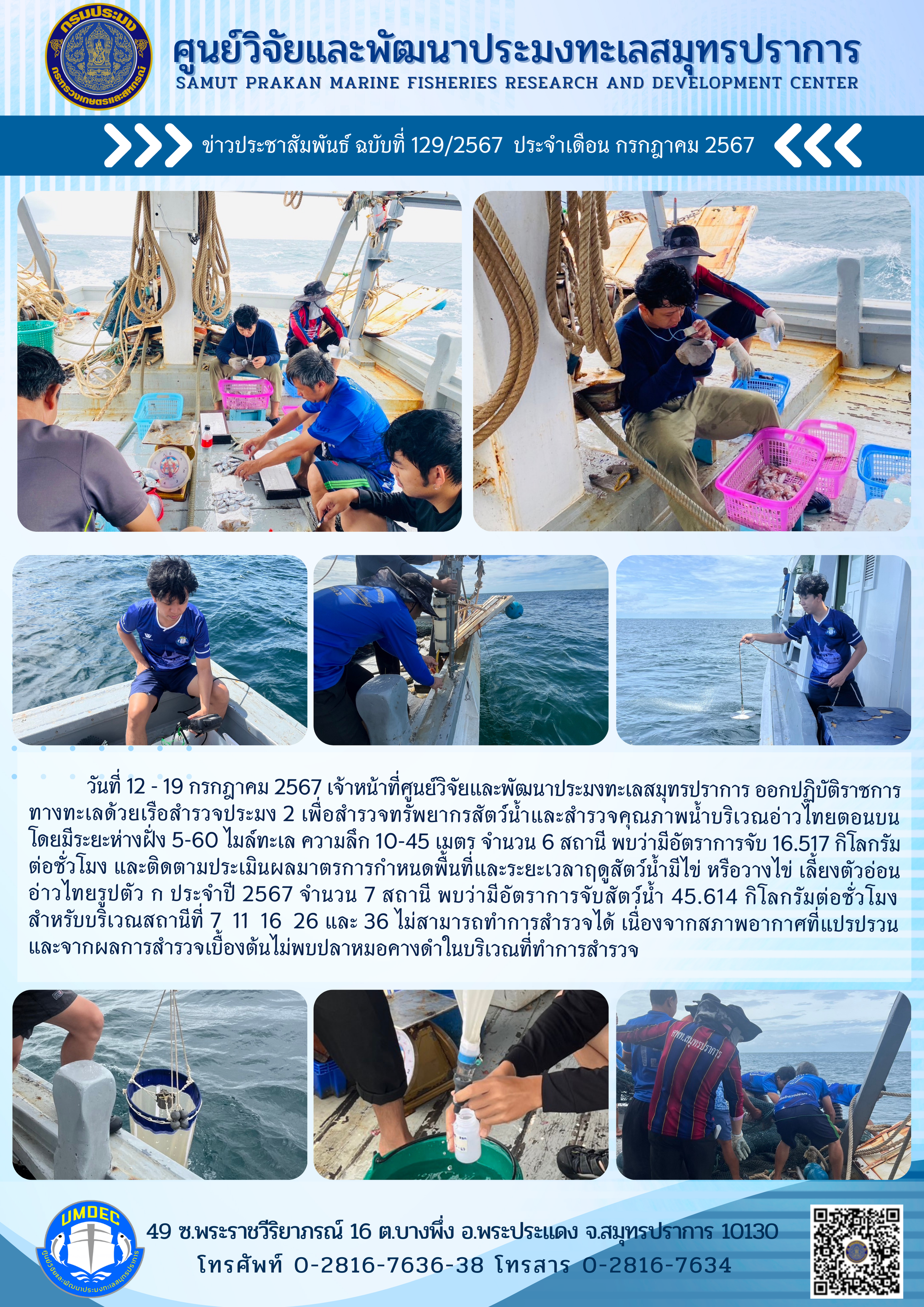 วันที่ 12 - 19 กรกฎาคม 2567 เจ้าหน้าที่ศูนย์วิจัยและพัฒนาประมงทะเลสมุทรปราการ ออกปฏิบัติราชการทางทะเลด้วยเรือสำรวจประมงประมง 2 เพื่อสำรวจทรัพยากรสัตว์น้ำและสำรวจคุณภาพน้ำบริเวณอ่าวไทยตอนบน โดยมีระยะห่างฝั่ง 5-60 ไมล์ทะเล ความลึก 10-45 เมตร จำนวน 6 สถานี พบว่ามีอัตราการจับ 16.517 กิโลกรม ต่อชั่วโมง และติดตามประเมินผลมาตรการกำหนดพื้นที่และระยะเวลาฤดูสัตว์น้ำมีไข่ หรือวางไข่ เสี้ยงตัวอ่อน อ่าวไทยรูปตัว ก ประจำปี 2567 จำนวน 7 สถานี ฯลฯ..คลิก