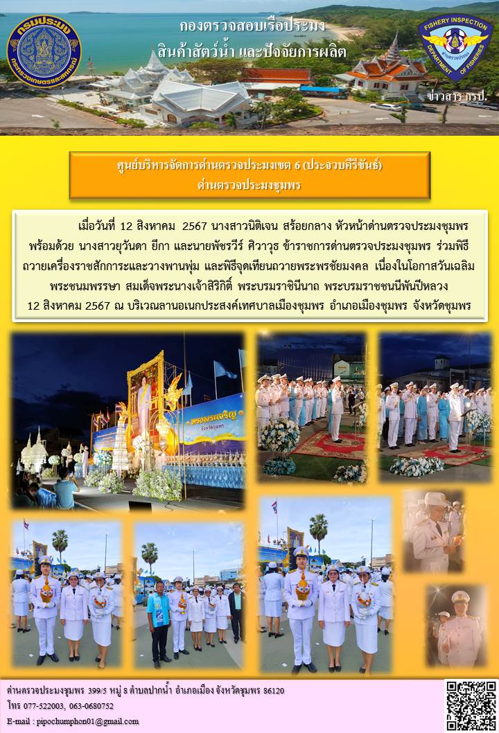 เมื่อวันที่ 12 สิงหาคม 2567 นางสาวนิติเจน สร้อยกลาง หัวหน้าด่านตรวจประมงชุมพร พร้อมด้วย นางสาวยุวันดา ยีกา และนายพัชรวีร์ ศิวาวุธ ข้าราชการด่านตรวจประมงชุมพร ร่วมพิธีถวายเครื่องราชสักการะและวางพานพุ่ม และพิธีจุดเทียนถวายพระพรชัยมงคล เนื่องในโอกาสวันเฉลิมพระชนมพรรษา สมเด็จพระนางเจ้าสิริกิติ์ พระบรมราชินีนาถ พระบรมราชชนนีพันปีหลวง 12 สิงหาคม 2567..คลิก