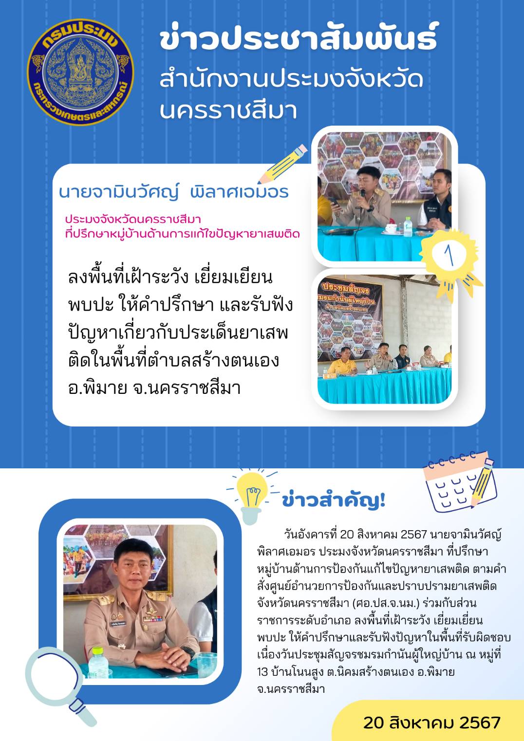 วันที่ 20 สิงหาคม 2567 ประมงจังหวัดนครราชสีมา ที่ปรึกษาหมู่บ้านด้านการป้องกันแก้ไขปัญหายาเสพติด ตามคำสั่งศูนย์อำนวยการป้องกันและปราบปรามยาเสพติดจังหวัดนครราชสีมา (ศอ.ปส.จ.นม.) ร่วมกับส่วนราชการระดับอำเภอ ลงพื้นที่เฝ้าระวังเยี่ยมเยี่ยนพบปะให้คำปรึกษาและรับฟังปัญหาในพื้นพื้นที่รับผิดชอบ ณ หมู่ที่ 13 บ้านโนนสูง ต.นิคมสร้างตนเอง อ.พิมาย