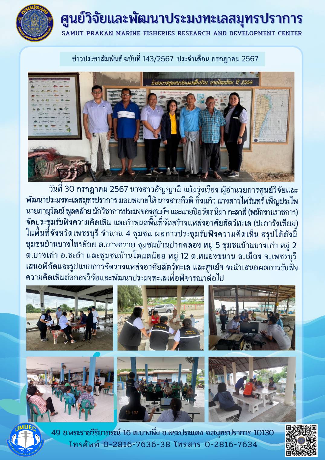 วันที่ 30 กรกฎาคม 2567 นางสาวอัญญานี แย้มรุ่งเรือง ผู้อำนวยการศูนย์วิจัยและ พัฒนาประมงทะเลสมุทรปราการ มอบหมายให้ นางสาวกีรติ กิ่งแก้ว นางสาวไพรินทร์ เพ็ญประไพ นายภานุวัฒน์ พูลคล้าย นักวิชาการประมงของศูนย์ฯ และนายปิยวัตร นิมา กะลาสี (พนักงานราชการ) จัดประชุมรับฟังความคิดเห็น และกำหนดพื้นที่จัดสร้างแหล่งอาศัยสัตว์ทะเล (ปะการังเทียม) ในพื้นที่จังหวัดเพชรบุรี จำนวน 4 ชุมชน ฯลฯ
