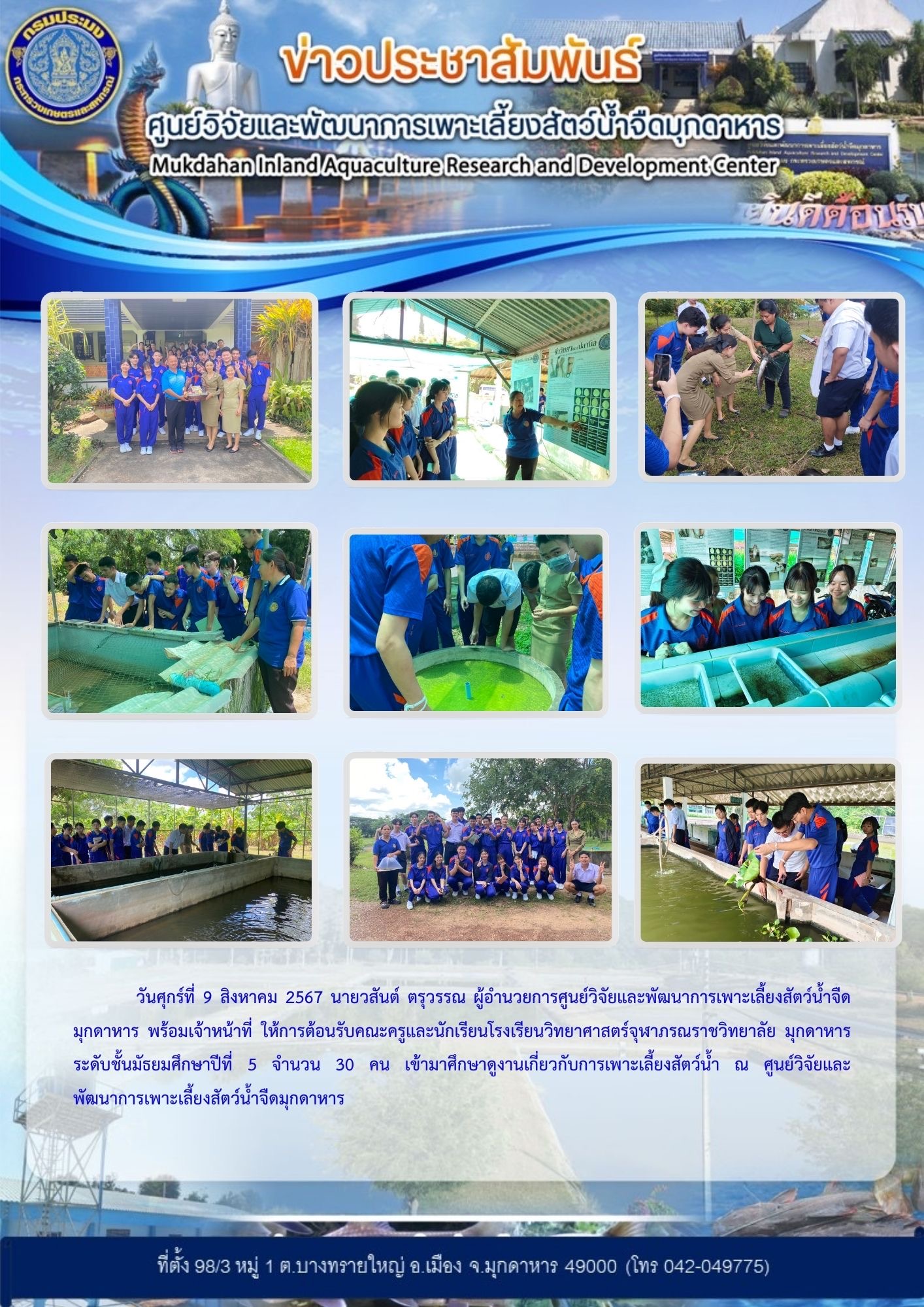 ต้อนรับคณะครูและนักเรียนระดับชั้นมัธยมศึกษาปีที่ 5 จำนวน 30 คน จากโรงเรียนวิทยาศาสตร์จุฬาภรณราชวิทยาลัย มุกดาหาร เข้ามาศึกษาดูงานเกี่ยวกับการเพาะเลี้ยงสัตว์น้ำ ณ ศูนย์วิจัยและพัฒนาการเพาะเลี้ยงสัตว์น้ำจืดมุกดาหาร..คลิก